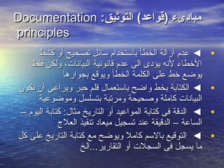 :‫التوثيق‬ (‫)قواعد‬ ‫مبادىء‬:‫التوثيق‬ (‫)قواعد‬ ‫مبادىء‬DocumentationDocumentation
principlesprinciples
•‫كشط‬ ‫أو‬ ‫تصحيح‬ ‫سائل‬ ‫باستخدام‬ ‫الخطأ‬ ‫أزالة‬ ‫عدم‬ ◄‫كشط‬ ‫أو‬ ‫تصحيح‬ ‫سائل‬ ‫باستخدام‬ ‫الخطأ‬ ‫أزالة‬ ‫عدم‬ ◄
‫فقط‬ ‫ولكن‬ ،‫البيانات‬ ‫قانونية‬ ‫عدم‬ ‫الى‬ ‫يؤدى‬ ‫لنه‬ ‫الطخطاء‬‫فقط‬ ‫ولكن‬ ،‫البيانات‬ ‫قانونية‬ ‫عدم‬ ‫الى‬ ‫يؤدى‬ ‫لنه‬ ‫الطخطاء‬
‫بجوارها‬ ‫ويوقع‬ ‫الخطأ‬ ‫الكلمة‬ ‫على‬ ‫طخط‬ ‫يوضع‬‫بجوارها‬ ‫ويوقع‬ ‫الخطأ‬ ‫الكلمة‬ ‫على‬ ‫طخط‬ ‫يوضع‬
•‫تكون‬ ‫أن‬ ‫ويراعى‬ ‫حبر‬ ‫قلم‬ ‫باستعمال‬ ‫واضح‬ ‫بخط‬ ‫الكتابة‬ ◄‫تكون‬ ‫أن‬ ‫ويراعى‬ ‫حبر‬ ‫قلم‬ ‫باستعمال‬ ‫واضح‬ ‫بخط‬ ‫الكتابة‬ ◄
‫وموضوعية‬ ‫بتسلسل‬ ‫ومرتبة‬ ‫وصحيحة‬ ‫كاملة‬ ‫البيانات‬‫وموضوعية‬ ‫بتسلسل‬ ‫ومرتبة‬ ‫وصحيحة‬ ‫كاملة‬ ‫البيانات‬
•– ‫اليوم‬ ‫كتابة‬ :‫مثال‬ ‫التاريخ‬ ‫أو‬ ‫المواعيد‬ ‫كتابة‬ ‫فى‬ ‫الدقة‬ ◄– ‫اليوم‬ ‫كتابة‬ :‫مثال‬ ‫التاريخ‬ ‫أو‬ ‫المواعيد‬ ‫كتابة‬ ‫فى‬ ‫الدقة‬ ◄
‫العلج‬ ‫تنفيذ‬ ‫ميعاد‬ ‫تسجيل‬ ‫عند‬ ‫الدقيقة‬ – ‫الساعة‬‫العلج‬ ‫تنفيذ‬ ‫ميعاد‬ ‫تسجيل‬ ‫عند‬ ‫الدقيقة‬ – ‫الساعة‬
•‫كل‬ ‫على‬ ‫التاريخ‬ ‫كتابة‬ ‫مع‬ ‫ويوضح‬ ‫كامل‬ ‫بالسم‬ ‫التوقيع‬ ◄‫كل‬ ‫على‬ ‫التاريخ‬ ‫كتابة‬ ‫مع‬ ‫ويوضح‬ ‫كامل‬ ‫بالسم‬ ‫التوقيع‬ ◄
‫التقارير...الخ‬ ‫أو‬ ‫السجلت‬ ‫فى‬ ‫يسجل‬ ‫ما‬‫التقارير...الخ‬ ‫أو‬ ‫السجلت‬ ‫فى‬ ‫يسجل‬ ‫ما‬
 