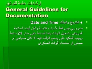 ‫للتوثيق‬ ‫عامة‬ ‫إرشادات‬‫للتوثيق‬ ‫عامة‬ ‫إرشادات‬
General Guidelines forGeneral Guidelines for
DocumentationDocumentation
‫والوقت‬ ‫التاريخ‬ ♦‫والوقت‬ ‫التاريخ‬ ♦Date and TimeDate and Time
‫لسلمة‬ ‫أيضا‬ ‫ولكن‬ ‫قانونية‬ ‫لسباب‬ ‫فقط‬ ‫ليس‬ ‫ضروري‬‫لسلمة‬ ‫أيضا‬ ‫ولكن‬ ‫قانونية‬ ‫لسباب‬ ‫فقط‬ ‫ليس‬ ‫ضروري‬
‫المريض‬‫المريض‬..‫مدار‬ ‫على‬ ‫للساعة‬ ‫وفقا‬ ‫الوقت‬ ‫تسجيل‬‫مدار‬ ‫على‬ ‫للساعة‬ ‫وفقا‬ ‫الوقت‬ ‫تسجيل‬2424‫ساعة‬‫ساعة‬
‫ام‬ ‫صباحي‬ ‫كان‬ ‫اذا‬ ‫فيما‬ ‫الوقت‬ ‫وضع‬ ‫على‬ ‫التاكيد‬ ‫ويجب‬‫ام‬ ‫صباحي‬ ‫كان‬ ‫اذا‬ ‫فيما‬ ‫الوقت‬ ‫وضع‬ ‫على‬ ‫التاكيد‬ ‫ويجب‬
‫العسكري‬ ‫الوقت‬ ‫استخدام‬ ‫او‬ ‫مسائي‬‫العسكري‬ ‫الوقت‬ ‫استخدام‬ ‫او‬ ‫مسائي‬
 