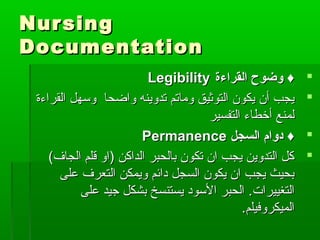 NursingNursing
DocumentationDocumentation
‫القراءة‬ ‫وضوح‬ ♦‫القراءة‬ ‫وضوح‬ ♦LegibilityLegibility
‫واضحا‬ ‫تدوينه‬ ‫وماتم‬ ‫التوثيق‬ ‫يكون‬ ‫أن‬ ‫يجب‬‫واضحا‬ ‫تدوينه‬ ‫وماتم‬ ‫التوثيق‬ ‫يكون‬ ‫أن‬ ‫يجب‬‫القراءة‬ ‫وسهل‬‫القراءة‬ ‫وسهل‬
‫التفسير‬ ‫أطخطاء‬ ‫لمنع‬‫التفسير‬ ‫أطخطاء‬ ‫لمنع‬
‫السجل‬ ‫دوام‬ ♦‫السجل‬ ‫دوام‬ ♦PermanencePermanence
(‫الجاف‬ ‫قلم‬ ‫)او‬ ‫الداكن‬ ‫بالحبر‬ ‫تكون‬ ‫ان‬ ‫يجب‬ ‫التدوين‬ ‫كل‬(‫الجاف‬ ‫قلم‬ ‫)او‬ ‫الداكن‬ ‫بالحبر‬ ‫تكون‬ ‫ان‬ ‫يجب‬ ‫التدوين‬ ‫كل‬
‫على‬ ‫التعرف‬ ‫ويمكن‬ ‫دائم‬ ‫السجل‬ ‫يكون‬ ‫ان‬ ‫يجب‬ ‫بحيث‬‫على‬ ‫التعرف‬ ‫ويمكن‬ ‫دائم‬ ‫السجل‬ ‫يكون‬ ‫ان‬ ‫يجب‬ ‫بحيث‬
‫التغييرات‬‫التغييرات‬..‫على‬ ‫جيد‬ ‫بشكل‬ ‫يستنسخ‬ ‫السود‬ ‫الحبر‬‫على‬ ‫جيد‬ ‫بشكل‬ ‫يستنسخ‬ ‫السود‬ ‫الحبر‬
‫الميكروفيلم‬‫الميكروفيلم‬..
 