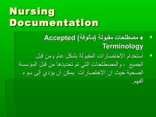 NursingNursing
DocumentationDocumentation
(‫)مألوفة‬ ‫مقبولة‬ ‫مصطلحات‬ ♦(‫)مألوفة‬ ‫مقبولة‬ ‫مصطلحات‬ ♦AcceptedAccepted
TerminologyTerminology
‫قبل‬ ‫ومن‬ ‫عام‬ ‫بشكل‬ ‫المقبولة‬ ‫الطختصارات‬ ‫استخدام‬‫قبل‬ ‫ومن‬ ‫عام‬ ‫بشكل‬ ‫المقبولة‬ ‫الطختصارات‬ ‫استخدام‬
‫المؤسسة‬ ‫قبل‬ ‫من‬ ‫تحديدها‬ ‫تم‬ ‫التي‬ ‫والمصطلحات‬ ، ‫الجميع‬‫المؤسسة‬ ‫قبل‬ ‫من‬ ‫تحديدها‬ ‫تم‬ ‫التي‬ ‫والمصطلحات‬ ، ‫الجميع‬
‫سوء‬ ‫إلى‬ ‫يؤدي‬ ‫أن‬ ‫يمكن‬ ‫الطختصارات‬ ‫ان‬ ‫حيث‬ ‫الصحية‬‫سوء‬ ‫إلى‬ ‫يؤدي‬ ‫أن‬ ‫يمكن‬ ‫الطختصارات‬ ‫ان‬ ‫حيث‬ ‫الصحية‬
‫الفهم‬‫الفهم‬..
 