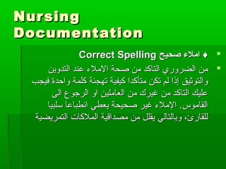 NursingNursing
DocumentationDocumentation
‫صحيح‬ ‫املء‬ ♦‫صحيح‬ ‫املء‬ ♦Correct SpellingCorrect Spelling
‫التدوين‬ ‫عند‬ ‫الملء‬ ‫صحة‬ ‫من‬ ‫التاكد‬ ‫الضروري‬ ‫من‬‫التدوين‬ ‫عند‬ ‫الملء‬ ‫صحة‬ ‫من‬ ‫التاكد‬ ‫الضروري‬ ‫من‬
‫فيجب‬ ‫واحدة‬ ‫كلمة‬ ‫تهجئة‬ ‫كيفية‬ ‫متأكدا‬ ‫تكن‬ ‫لم‬ ‫إذا‬ ‫والتوثيق‬‫فيجب‬ ‫واحدة‬ ‫كلمة‬ ‫تهجئة‬ ‫كيفية‬ ‫متأكدا‬ ‫تكن‬ ‫لم‬ ‫إذا‬ ‫والتوثيق‬
‫الى‬ ‫الرجوع‬ ‫او‬ ‫العاملين‬ ‫من‬ ‫غيرك‬ ‫من‬ ‫التاكد‬ ‫عليك‬‫الى‬ ‫الرجوع‬ ‫او‬ ‫العاملين‬ ‫من‬ ‫غيرك‬ ‫من‬ ‫التاكد‬ ‫عليك‬
‫سلبيا‬ ‫انطباعا‬ ‫يعطي‬ ‫صحيحة‬ ‫غير‬ ‫الملء‬ .‫القاموس‬‫سلبيا‬ ‫انطباعا‬ ‫يعطي‬ ‫صحيحة‬ ‫غير‬ ‫الملء‬ .‫القاموس‬
‫التمريضية‬ ‫الملكات‬ ‫مصداقية‬ ‫من‬ ‫يقلل‬ ‫وبالتالي‬ ،‫للقارئ‬‫التمريضية‬ ‫الملكات‬ ‫مصداقية‬ ‫من‬ ‫يقلل‬ ‫وبالتالي‬ ،‫للقارئ‬
 