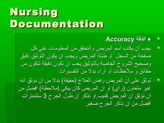 NursingNursing
DocumentationDocumentation
‫الدقة‬ ♦‫الدقة‬ ♦AccuracyAccuracy
‫كل‬ ‫على‬ ‫المعلومات‬ ‫من‬ ‫والتحقق‬ ‫المريض‬ ‫اسم‬ ‫يكتب‬ ‫أن‬ ‫يجب‬‫كل‬ ‫على‬ ‫المعلومات‬ ‫من‬ ‫والتحقق‬ ‫المريض‬ ‫اسم‬ ‫يكتب‬ ‫أن‬ ‫يجب‬
‫دقيق‬ ‫التوثيق‬ ‫يكون‬ ‫ان‬ ‫ويجب‬ ‫المريض‬ ‫طبلة‬ ‫او‬ ‫السجل‬ ‫من‬ ‫صفحة‬‫دقيق‬ ‫التوثيق‬ ‫يكون‬ ‫ان‬ ‫ويجب‬ ‫المريض‬ ‫طبلة‬ ‫او‬ ‫السجل‬ ‫من‬ ‫صفحة‬
‫من‬ ‫تتكون‬ ‫دقيقة‬ ‫تكون‬ ‫ان‬ ‫يجب‬ ‫بالتوثيق‬ ‫الخاصة‬ ‫الشروح‬ ‫وصحيح‬‫من‬ ‫تتكون‬ ‫دقيقة‬ ‫تكون‬ ‫ان‬ ‫يجب‬ ‫بالتوثيق‬ ‫الخاصة‬ ‫الشروح‬ ‫وصحيح‬
‫التفسيرات‬ ‫من‬ ‫بدل‬ ‫آراء‬ ‫أو‬ ‫ملحظات‬ ‫و‬ ‫حقائق‬‫التفسيرات‬ ‫من‬ ‫بدل‬ ‫آراء‬ ‫أو‬ ‫ملحظات‬ ‫و‬ ‫حقائق‬
‫انه‬ ‫نوثق‬ ‫ان‬ ‫من‬ ‫بدل‬ (‫)حقيقة‬ ‫العلج‬ ‫رفض‬ ‫المريض‬ ‫ان‬ ‫على‬ ‫نوثق‬‫انه‬ ‫نوثق‬ ‫ان‬ ‫من‬ ‫بدل‬ (‫)حقيقة‬ ‫العلج‬ ‫رفض‬ ‫المريض‬ ‫ان‬ ‫على‬ ‫نوثق‬
‫من‬ ‫افضل‬ (‫)ملحظة‬ ‫يبكي‬ ‫كان‬ ‫المريض‬ ‫ان‬ ‫او‬ (‫)رأي‬ ‫متعاون‬ ‫غير‬‫من‬ ‫افضل‬ (‫)ملحظة‬ ‫يبكي‬ ‫كان‬ ‫المريض‬ ‫ان‬ ‫او‬ (‫)رأي‬ ‫متعاون‬ ‫غير‬
‫الجرح‬ ‫طول‬ ‫ان‬ ‫نذكر‬ ‫كئيب.او‬ ‫المريض‬ ‫ان‬ ‫نوثق‬ ‫ان‬‫الجرح‬ ‫طول‬ ‫ان‬ ‫نذكر‬ ‫كئيب.او‬ ‫المريض‬ ‫ان‬ ‫نوثق‬ ‫ان‬33‫سنتمترات‬‫سنتمترات‬
‫صغير‬ ‫الجرح‬ ‫نذكر‬ ‫ان‬ ‫من‬ ‫افضل‬‫صغير‬ ‫الجرح‬ ‫نذكر‬ ‫ان‬ ‫من‬ ‫افضل‬
 