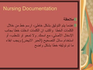 Nursing Documentation
‫ملظحظة‬
‫خل ل‬ ‫من‬ ‫خط‬ ‫ارسم‬ ،‫خاطئ‬ ‫بشكل‬ ‫التوثيق‬ ‫يتم‬ ‫عندما‬
‫بجانب‬ ‫خطا‬ ‫ادخلت‬ ‫الكلمات‬ ‫ان‬ ‫واكتب‬ ‫الخطا‬ ‫الكلمات‬
‫اسمك‬ ‫مع‬ ،‫اللصلي‬ ‫الدخا ل‬.‫أو‬ ،‫تشطب‬ ‫او‬ ‫تمحو‬ ‫ول‬
‫ابقاء‬ ‫ويجب‬ (‫البيض‬ ‫)الحبر‬ ‫التصحيح‬ ‫سائل‬ ‫استخدام‬
‫واضح‬ ‫بشكل‬ ‫خطا‬ ‫توثيقه‬ ‫تم‬ ‫ما‬
 