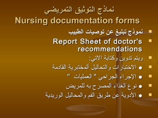 ‫التمريضي‬ ‫التوثيق‬ ‫نماذج‬‫التمريضي‬ ‫التوثيق‬ ‫نماذج‬
Nursing documentation formsNursing documentation forms
‫الطبيب‬ ‫توصيات‬ ‫عن‬ ‫تبليغ‬ ‫نموذج‬‫الطبيب‬ ‫توصيات‬ ‫عن‬ ‫تبليغ‬ ‫نموذج‬
ReportReport Sheet ofSheet of doctor'sdoctor's
recommendationsrecommendations
:‫التي‬ ‫وكتابة‬ ‫تدوين‬ ‫ويتم‬:‫التي‬ ‫وكتابة‬ ‫تدوين‬ ‫ويتم‬
‫ألم‬ ‫والتحاليل‬ ‫الختبارات‬ ●‫ألم‬ ‫والتحاليل‬ ‫الختبارات‬ ●‫خت‬‫خت‬‫القادمة‬ ‫برية‬‫القادمة‬ ‫برية‬
‫العمليات‬  ‫الجراظحي‬ ‫الجراء‬ ●‫العمليات‬  ‫الجراظحي‬ ‫الجراء‬ ●
‫للمريض‬ ‫به‬ ‫المصرح‬ ‫الغذاء‬ ‫نوع‬ ●‫للمريض‬ ‫به‬ ‫المصرح‬ ‫الغذاء‬ ‫نوع‬ ●
‫الوريدية‬ ‫والمحاليل‬ ‫الفم‬ ‫طريق‬ ‫عن‬ ‫الدوية‬ ●‫الوريدية‬ ‫والمحاليل‬ ‫الفم‬ ‫طريق‬ ‫عن‬ ‫الدوية‬ ●
 