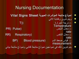 Nursing DocumentationNursing Documentation
‫الحيوية‬ ‫المؤشرات‬ ‫متابعة‬ ‫نموذج‬‫الحيوية‬ ‫المؤشرات‬ ‫متابعة‬ ‫نموذج‬Vital Signs SheetVital Signs Sheet
‫التي‬ ‫وكتابة‬ ‫تدوين‬ ‫ويتم‬‫التي‬ ‫وكتابة‬ ‫تدوين‬ ‫ويتم‬
‫الحرارة‬ ‫درجة‬ □‫الحرارة‬ ‫درجة‬ □))T)T)
TemperatureTemperature
‫النبض‬ ‫معد ل‬ □‫النبض‬ ‫معد ل‬ □))PR)PR) PulsePulse
raterate
‫التنفس‬ ‫معد ل‬ □‫التنفس‬ ‫معد ل‬ □))RR)RR) RespiratoryRespiratory
raterate
‫الدم‬ ‫ضغط‬ ‫قياس‬ □‫الدم‬ ‫ضغط‬ ‫قياس‬ □))BP)BP) Blood pressureBlood pressure
measurementmeasurement
‫كتابي‬ ‫متابعة‬ ‫نموذج‬ ‫نموذجين‬ ‫في‬ ‫ذلك‬ ‫تدوين‬ ‫يتم‬‫كتابي‬ ‫متابعة‬ ‫نموذج‬ ‫نموذجين‬ ‫في‬ ‫ذلك‬ ‫تدوين‬ ‫يتم‬‫و‬‫و‬‫بياني‬ ‫متابعة‬ ‫نموذج‬‫بياني‬ ‫متابعة‬ ‫نموذج‬
 