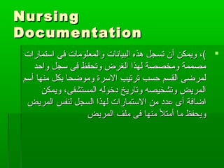 NursingNursing
DocumentationDocumentation
‫فى‬ ‫والمعلومات‬ ‫البيانات‬ ‫هذه‬ ‫تسجل‬ ‫أن‬ ‫ويمكن‬ ،(‫فى‬ ‫والمعلومات‬ ‫البيانات‬ ‫هذه‬ ‫تسجل‬ ‫أن‬ ‫ويمكن‬ ،(‫استمارات‬‫استمارات‬
‫واحد‬ ‫سجل‬ ‫فى‬ ‫وتحفظ‬ ‫الغرض‬ ‫لهذا‬ ‫ومخصصة‬ ‫مصممة‬‫واحد‬ ‫سجل‬ ‫فى‬ ‫وتحفظ‬ ‫الغرض‬ ‫لهذا‬ ‫ومخصصة‬ ‫مصممة‬
‫أسم‬ ‫منها‬ ‫بكل‬ ‫وموضحا‬ ‫السرة‬ ‫ترتيب‬ ‫حسب‬ ‫القسم‬ ‫لمرضى‬‫أسم‬ ‫منها‬ ‫بكل‬ ‫وموضحا‬ ‫السرة‬ ‫ترتيب‬ ‫حسب‬ ‫القسم‬ ‫لمرضى‬
‫ويمكن‬ ،‫المستشفى‬ ‫دخوله‬ ‫وتاريخ‬ ‫وتشخيصه‬ ‫المريض‬‫ويمكن‬ ،‫المستشفى‬ ‫دخوله‬ ‫وتاريخ‬ ‫وتشخيصه‬ ‫المريض‬
‫ا‬ ‫من‬ ‫عدد‬ ‫أى‬ ‫اضافة‬‫ا‬ ‫من‬ ‫عدد‬ ‫أى‬ ‫اضافة‬‫لستمارات‬‫لستمارات‬‫المريض‬ ‫لنفس‬ ‫السجل‬ ‫لهذا‬‫المريض‬ ‫لنفس‬ ‫السجل‬ ‫لهذا‬
‫المريض‬ ‫ملف‬ ‫فى‬ ‫منها‬ ‫أمتل‬ ‫ما‬ ‫ويحفظ‬‫المريض‬ ‫ملف‬ ‫فى‬ ‫منها‬ ‫أمتل‬ ‫ما‬ ‫ويحفظ‬
 