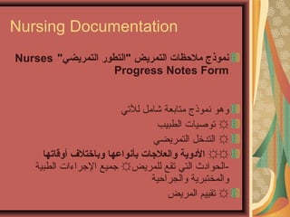 Nursing Documentation
‫التمريضي‬ ‫التطور‬ ‫التمريض‬ ‫ملظحظات‬ ‫نموذج‬Nurses
Progress Notes Form
‫للتي‬ ‫شامل‬ ‫متابعة‬ ‫نموذج‬ ‫وهو‬
☼‫الطبيب‬ ‫تولصيات‬
☼‫التمريضي‬ ‫التدخل‬
☼☼‫أوقاتها‬ ‫وباطختل ف‬ ‫بأنواعها‬ ‫والعلاجات‬ ‫الدوية‬
-‫للمريض‬ ‫تقع‬ ‫التي‬ ‫الحوادث‬☼‫الطبية‬ ‫الجراءات‬ ‫جميع‬
‫والمخ‬‫ت‬‫والجراظحية‬ ‫برية‬
☼‫المريض‬ ‫تقييم‬
 