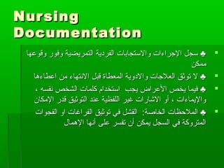 NursingNursing
DocumentationDocumentation
‫وقوعها‬ ‫وفور‬ ‫التمريضية‬ ‫الفردية‬ ‫والستجابات‬ ‫الجراءات‬ ‫سجل‬ ♣‫وقوعها‬ ‫وفور‬ ‫التمريضية‬ ‫الفردية‬ ‫والستجابات‬ ‫الجراءات‬ ‫سجل‬ ♣
‫ممكن‬‫ممكن‬
‫اعطاءها‬ ‫من‬ ‫النتهاء‬ ‫قبل‬ ‫المعطاة‬ ‫والدوية‬ ‫العلجات‬ ‫توثق‬ ‫ل‬ ♣‫اعطاءها‬ ‫من‬ ‫النتهاء‬ ‫قبل‬ ‫المعطاة‬ ‫والدوية‬ ‫العلجات‬ ‫توثق‬ ‫ل‬ ♣
، ‫نفسه‬ ‫الشخص‬ ‫كلمات‬ ‫استخدام‬ ‫يجب‬ ‫العراض‬ ‫يخص‬ ‫فيما‬ ♣، ‫نفسه‬ ‫الشخص‬ ‫كلمات‬ ‫استخدام‬ ‫يجب‬ ‫العراض‬ ‫يخص‬ ‫فيما‬ ♣
‫المكان‬ ‫قدر‬ ‫التوثيق‬ ‫عند‬ ‫اللفظية‬ ‫غير‬ ‫الشارات‬ ‫أو‬ ، ‫واليماءات‬‫المكان‬ ‫قدر‬ ‫التوثيق‬ ‫عند‬ ‫اللفظية‬ ‫غير‬ ‫الشارات‬ ‫أو‬ ، ‫واليماءات‬
‫الفجوات‬ ‫او‬ ‫الفراغات‬ ‫توثيق‬ ‫في‬ ‫الفشل‬ :‫الخالصة‬ ‫الملظحظات‬ ♣‫الفجوات‬ ‫او‬ ‫الفراغات‬ ‫توثيق‬ ‫في‬ ‫الفشل‬ :‫الخالصة‬ ‫الملظحظات‬ ♣
‫الهما ل‬ ‫أنها‬ ‫على‬ ‫تفسر‬ ‫أن‬ ‫يمكن‬ ‫السجل‬ ‫في‬ ‫المتروكة‬‫الهما ل‬ ‫أنها‬ ‫على‬ ‫تفسر‬ ‫أن‬ ‫يمكن‬ ‫السجل‬ ‫في‬ ‫المتروكة‬
 