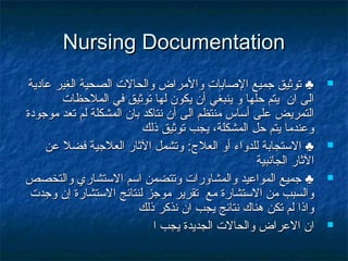 Nursing DocumentationNursing Documentation
‫عادية‬ ‫الغير‬ ‫الصحية‬ ‫والحالت‬ ‫والمراض‬ ‫اللصابات‬ ‫جميع‬ ‫توثيق‬ ♣‫عادية‬ ‫الغير‬ ‫الصحية‬ ‫والحالت‬ ‫والمراض‬ ‫اللصابات‬ ‫جميع‬ ‫توثيق‬ ♣
‫الملظحظات‬ ‫في‬ ‫توثيق‬ ‫لها‬ ‫يكون‬ ‫أن‬ ‫ينبغي‬ ‫و‬ ‫ظحلها‬ ‫يتم‬ ‫ان‬ ‫الى‬‫الملظحظات‬ ‫في‬ ‫توثيق‬ ‫لها‬ ‫يكون‬ ‫أن‬ ‫ينبغي‬ ‫و‬ ‫ظحلها‬ ‫يتم‬ ‫ان‬ ‫الى‬
‫موجودة‬ ‫تعد‬ ‫لم‬ ‫المشكلة‬ ‫بان‬ ‫نتاكد‬ ‫أن‬ ‫الى‬ ‫منتظم‬ ‫أساس‬ ‫على‬ ‫التمريض‬‫موجودة‬ ‫تعد‬ ‫لم‬ ‫المشكلة‬ ‫بان‬ ‫نتاكد‬ ‫أن‬ ‫الى‬ ‫منتظم‬ ‫أساس‬ ‫على‬ ‫التمريض‬
‫ذلك‬ ‫توثيق‬ ‫يجب‬ ،‫المشكلة‬ ‫ظحل‬ ‫يتم‬ ‫وعندما‬‫ذلك‬ ‫توثيق‬ ‫يجب‬ ،‫المشكلة‬ ‫ظحل‬ ‫يتم‬ ‫وعندما‬
‫العلج‬ ‫أو‬ ‫للدواء‬ ‫الستجابة‬ ♣‫العلج‬ ‫أو‬ ‫للدواء‬ ‫الستجابة‬ ♣::‫عن‬ ‫فضل‬ ‫العلجية‬ ‫الثار‬ ‫وتشمل‬‫عن‬ ‫فضل‬ ‫العلجية‬ ‫الثار‬ ‫وتشمل‬
‫الجانبية‬ ‫الثار‬‫الجانبية‬ ‫الثار‬
‫والتخصص‬ ‫الستشاري‬ ‫اسم‬ ‫وتتضمن‬ ‫والمشاورات‬ ‫المواعيد‬ ‫جميع‬ ♣‫والتخصص‬ ‫الستشاري‬ ‫اسم‬ ‫وتتضمن‬ ‫والمشاورات‬ ‫المواعيد‬ ‫جميع‬ ♣
‫وجدت‬ ‫إن‬ ‫الستشارة‬ ‫لنتائج‬ ‫موجز‬ ‫تقرير‬ ‫مع‬ ‫الستشارة‬ ‫من‬ ‫والسبب‬‫وجدت‬ ‫إن‬ ‫الستشارة‬ ‫لنتائج‬ ‫موجز‬ ‫تقرير‬ ‫مع‬ ‫الستشارة‬ ‫من‬ ‫والسبب‬
‫ذلك‬ ‫نذكر‬ ‫ان‬ ‫يجب‬ ‫نتائج‬ ‫هناك‬ ‫تكن‬ ‫لم‬ ‫واذا‬‫ذلك‬ ‫نذكر‬ ‫ان‬ ‫يجب‬ ‫نتائج‬ ‫هناك‬ ‫تكن‬ ‫لم‬ ‫واذا‬
‫ا‬ ‫يجب‬ ‫الجديدة‬ ‫والحالت‬ ‫العراض‬ ‫ان‬‫ا‬ ‫يجب‬ ‫الجديدة‬ ‫والحالت‬ ‫العراض‬ ‫ان‬
 