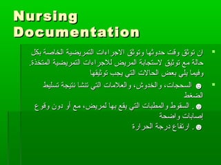 NursingNursing
DocumentationDocumentation
‫بكل‬ ‫الخاصة‬ ‫التمريضية‬ ‫الرجراءات‬ ‫وتوثق‬ ‫حدوثها‬ ‫وقت‬ ‫توثق‬ ‫ان‬‫بكل‬ ‫الخاصة‬ ‫التمريضية‬ ‫الرجراءات‬ ‫وتوثق‬ ‫حدوثها‬ ‫وقت‬ ‫توثق‬ ‫ان‬
.‫المتخذة‬ ‫التمريضية‬ ‫للرجراءات‬ ‫المريض‬ ‫لتستجابة‬ ‫توثيق‬ ‫مع‬ ‫حالة‬.‫المتخذة‬ ‫التمريضية‬ ‫للرجراءات‬ ‫المريض‬ ‫لتستجابة‬ ‫توثيق‬ ‫مع‬ ‫حالة‬
‫توثيقها‬ ‫يجب‬ ‫التي‬ ‫الحالت‬ ‫بعض‬ ‫يلي‬ ‫وفيما‬‫توثيقها‬ ‫يجب‬ ‫التي‬ ‫الحالت‬ ‫بعض‬ ‫يلي‬ ‫وفيما‬
‫تسليط‬ ‫نتيجة‬ ‫تنشا‬ ‫التي‬ ‫والعلمات‬ ،‫والخدوش‬ ،‫السحجات‬ ☻‫تسليط‬ ‫نتيجة‬ ‫تنشا‬ ‫التي‬ ‫والعلمات‬ ،‫والخدوش‬ ،‫السحجات‬ ☻
‫الضغط‬‫الضغط‬
☻☻..‫وقوع‬ ‫دون‬ ‫أو‬ ‫مع‬ ،‫لمريض‬ ‫بها‬ ‫يقع‬ ‫التي‬ ‫والمطبات‬ ‫السقوط‬‫وقوع‬ ‫دون‬ ‫أو‬ ‫مع‬ ،‫لمريض‬ ‫بها‬ ‫يقع‬ ‫التي‬ ‫والمطبات‬ ‫السقوط‬
‫واضحة‬ ‫إصابات‬‫واضحة‬ ‫إصابات‬
☻☻..‫الحرارة‬ ‫دررجة‬ ‫ارتفاع‬‫الحرارة‬ ‫دررجة‬ ‫ارتفاع‬
 