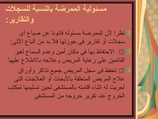 ‫للسجل ت‬ ‫بالنسبة‬ ‫الممرضة‬ ‫مسئولية‬
:‫والتقارير‬
‫أى‬ ‫ضياع‬ ‫عن‬ ‫قانونا‬ ‫مسئوله‬ ‫الممرضة‬ ‫لن‬ ‫نظرا‬
:‫التى‬ ‫أتباع‬ ‫من‬ ‫بد‬ ‫فل‬ ‫حوزتها‬ ‫فى‬ ‫تقارير‬ ‫أو‬ ‫تسجلت‬
☼‫لغير‬ ‫السماح‬ ‫وعدم‬ ‫أمين‬ ‫مكان‬ ‫فى‬ ‫بها‬ ‫الحتفاظ‬
‫عليها‬ ‫باللطلع‬ ‫وعلرجه‬ ‫المريض‬ ‫رعاية‬ ‫على‬ ‫القائمين‬
☼‫وأوراق‬ ‫تذاكر‬ ‫رجميع‬ ‫المريض‬ ‫تسجل‬ ‫فى‬ ‫تحفظ‬
‫التى‬ ‫العلرجات‬ ‫أو‬ ‫بالبحاث‬ ‫المتعلقة‬ ‫المريض‬ ‫عل ج‬
‫لمكتب‬ ‫تسليمها‬ ‫لحين‬ ‫بالمستشفى‬ ‫أقامته‬ ‫اثناء‬ ‫له‬ ‫أرجريت‬
‫المستشفى‬ ‫من‬ ‫رخرورجه‬ ‫تقرير‬ ‫عند‬ ‫الخرو ج‬
 