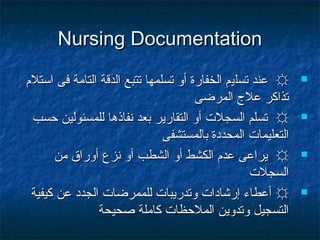 Nursing DocumentationNursing Documentation
☼☼‫تسل‬ ‫عند‬‫تسل‬ ‫عند‬‫ي‬‫ي‬‫اتستلم‬ ‫فى‬ ‫التامة‬ ‫الدقة‬ ‫تتبع‬ ‫تسلمها‬ ‫أو‬ ‫الخفارة‬ ‫م‬‫اتستلم‬ ‫فى‬ ‫التامة‬ ‫الدقة‬ ‫تتبع‬ ‫تسلمها‬ ‫أو‬ ‫الخفارة‬ ‫م‬
‫المرضى‬ ‫عل ج‬ ‫تذاكر‬‫المرضى‬ ‫عل ج‬ ‫تذاكر‬
☼☼‫حسب‬ ‫للمسئولين‬ ‫نفاذها‬ ‫بعد‬ ‫التقارير‬ ‫أو‬ ‫السجلت‬ ‫تسلم‬‫حسب‬ ‫للمسئولين‬ ‫نفاذها‬ ‫بعد‬ ‫التقارير‬ ‫أو‬ ‫السجلت‬ ‫تسلم‬
‫بالمستشفى‬ ‫المحددة‬ ‫التعليمات‬‫بالمستشفى‬ ‫المحددة‬ ‫التعليمات‬
☼☼‫من‬ ‫أوراق‬ ‫نزع‬ ‫أو‬ ‫الشطب‬ ‫أو‬ ‫الكشط‬ ‫عدم‬ ‫يراعى‬‫من‬ ‫أوراق‬ ‫نزع‬ ‫أو‬ ‫الشطب‬ ‫أو‬ ‫الكشط‬ ‫عدم‬ ‫يراعى‬
‫السجلت‬‫السجلت‬
☼☼‫كيفية‬ ‫عن‬ ‫الجدد‬ ‫للممرضات‬ ‫وتدريبات‬ ‫إرشادات‬ ‫أعطاء‬‫كيفية‬ ‫عن‬ ‫الجدد‬ ‫للممرضات‬ ‫وتدريبات‬ ‫إرشادات‬ ‫أعطاء‬
‫صحيحة‬ ‫كاملة‬ ‫الملحظات‬ ‫وتدوين‬ ‫التسجيل‬‫صحيحة‬ ‫كاملة‬ ‫الملحظات‬ ‫وتدوين‬ ‫التسجيل‬
 