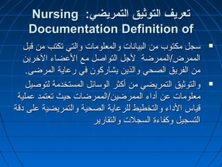 :‫التمريضي‬ ‫التوثيق‬ ‫تعريف‬:‫التمريضي‬ ‫التوثيق‬ ‫تعريف‬NursingNursing
Documentation Definition ofDocumentation Definition of
‫قبل‬ ‫من‬ ‫تكتب‬ ‫والتي‬ ‫والمعلومات‬ ‫البيانات‬ ‫من‬ ‫مكتوب‬ ‫سجل‬‫قبل‬ ‫من‬ ‫تكتب‬ ‫والتي‬ ‫والمعلومات‬ ‫البيانات‬ ‫من‬ ‫مكتوب‬ ‫سجل‬
‫الخرين‬ ‫العضاء‬ ‫مع‬ ‫التواصل‬ ‫لجل‬ ‫الممرض/الممرضة‬‫الخرين‬ ‫العضاء‬ ‫مع‬ ‫التواصل‬ ‫لجل‬ ‫الممرض/الممرضة‬
‫المرضى‬ ‫رعاية‬ ‫في‬ ‫يشاركون‬ ‫والذين‬ ‫الصحي‬ ‫الفريق‬ ‫من‬‫المرضى‬ ‫رعاية‬ ‫في‬ ‫يشاركون‬ ‫والذين‬ ‫الصحي‬ ‫الفريق‬ ‫من‬..
‫لتوصيل‬ ‫المستخدمة‬ ‫الوسائل‬ ‫أكثر‬ ‫من‬ ‫التمريضي‬ ‫والتوثيق‬‫لتوصيل‬ ‫المستخدمة‬ ‫الوسائل‬ ‫أكثر‬ ‫من‬ ‫التمريضي‬ ‫والتوثيق‬
‫عملية‬ ‫تعتمد‬ ‫حيث‬ ‫الممرضين/الممرضات‬ ‫أداء‬ ‫عن‬ ‫معلومات‬‫عملية‬ ‫تعتمد‬ ‫حيث‬ ‫الممرضين/الممرضات‬ ‫أداء‬ ‫عن‬ ‫معلومات‬
‫دقة‬ ‫على‬ ‫والتمريضية‬ ‫الصحية‬ ‫للرعاية‬ ‫والتخطيط‬ ‫الداء‬ ‫قياس‬‫دقة‬ ‫على‬ ‫والتمريضية‬ ‫الصحية‬ ‫للرعاية‬ ‫والتخطيط‬ ‫الداء‬ ‫قياس‬
‫والتقارير‬ ‫السجلت‬ ‫وكفاءة‬ ‫التسجيل‬‫والتقارير‬ ‫السجلت‬ ‫وكفاءة‬ ‫التسجيل‬
 