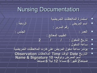 Nursing DocumentationNursing Documentation
‫التمريضية‬ ‫الملظحظا ت‬ ‫استمارة‬‫التمريضية‬ ‫الملظحظا ت‬ ‫استمارة‬
: ‫الردهة‬ : ‫المريض‬ ‫اسم‬: ‫الردهة‬ : ‫المريض‬ ‫اسم‬
: ‫السرير‬ ‫رقم‬: ‫السرير‬ ‫رقم‬
: ‫الجنس‬ : ‫العمر‬: ‫الجنس‬ : ‫العمر‬
: ‫المعالج‬ ‫الطبيب‬: ‫المعالج‬ ‫الطبيب‬
/ / : ‫الدخول‬ ‫تاريخ‬/ / : ‫الدخول‬ ‫تاريخ‬22
: ‫الدخول‬ ‫ساعة‬: ‫الدخول‬ ‫ساعة‬
‫التمريضية‬ ‫الملظحظا ت‬ ‫كار ت‬ ‫على‬ ‫المريض‬ ‫دخول‬ ‫ساعة‬ ‫يؤشر‬‫التمريضية‬ ‫الملظحظا ت‬ ‫كار ت‬ ‫على‬ ‫المريض‬ ‫دخول‬ ‫ساعة‬ ‫يؤشر‬
‫التاريخ‬‫التاريخ‬DateDate‫الوقت‬‫الوقت‬TimeTime‫الملظحظا ت‬‫الملظحظا ت‬ObservationObservation
‫وتوقيعه‬ ‫الممرض‬ ‫اسم‬‫وتوقيعه‬ ‫الممرض‬ ‫اسم‬Name  SignatureName  Signature 1010
‫ا‬ً2‫صباظح‬‫ا‬ً2‫صباظح‬22‫ا‬ً2‫ظهر‬‫ا‬ً2‫ظهر‬66‫ا‬ُ ‫مساء‬‫ا‬ُ ‫مساء‬1212‫ل‬ً2 ‫لي‬‫ل‬ً2 ‫لي‬66‫ا‬ُ ‫صباظح‬‫ا‬ُ ‫صباظح‬
 