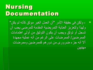 NursingNursing
DocumentationDocumentation
"‫يكن‬ ‫لم‬ ‫كأنه‬ ‫موثق‬ ‫الغير‬ ‫العمل‬ ‫"أن‬ ‫المر‬ ‫حقيقة‬ ‫فى‬ ‫ولكن‬ ،"‫يكن‬ ‫لم‬ ‫كأنه‬ ‫موثق‬ ‫الغير‬ ‫العمل‬ ‫"أن‬ ‫المر‬ ‫حقيقة‬ ‫فى‬ ‫ولكن‬ ،
‫أن‬ ‫يجب‬ ‫للمرضى‬ ‫المقدمة‬ ‫التمريضية‬ ‫العناية‬ ‫ولتعزيز‬ ‫ولهذا‬‫أن‬ ‫يجب‬ ‫للمرضى‬ ‫المقدمة‬ ‫التمريضية‬ ‫العناية‬ ‫ولتعزيز‬ ‫ولهذا‬
‫اهتمامات‬ ‫أولى‬ ‫من‬ ‫التوثيق‬ ‫يكون‬ ‫أن‬ ‫ويجب‬ ‫توثق‬ ‫أو‬ ‫تسجل‬‫اهتمامات‬ ‫أولى‬ ‫من‬ ‫التوثيق‬ ‫يكون‬ ‫أن‬ ‫ويجب‬ ‫توثق‬ ‫أو‬ ‫تسجل‬
‫مجهدة‬ ‫عملية‬ ‫أنه‬ ‫من‬ ‫الرغم‬ ‫على‬ ‫الممرضات‬ /‫الممرضين‬‫مجهدة‬ ‫عملية‬ ‫أنه‬ ‫من‬ ‫الرغم‬ ‫على‬ ‫الممرضات‬ /‫الممرضين‬
‫وممرضات‬ ‫كممرضين‬ ‫دورهم‬ ‫من‬ ‫ضرورى‬ ‫جزء‬ ‫أنه‬ ‫أل‬‫وممرضات‬ ‫كممرضين‬ ‫دورهم‬ ‫من‬ ‫ضرورى‬ ‫جزء‬ ‫أنه‬ ‫أل‬
‫مهنيين‬‫مهنيين‬
 