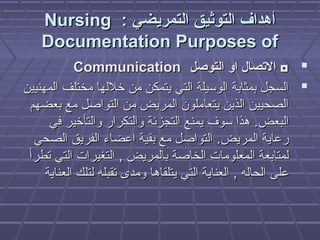 : ‫التمريضي‬ ‫التوثيق‬ ‫أهداف‬: ‫التمريضي‬ ‫التوثيق‬ ‫أهداف‬NursingNursing
Documentation Purposes ofDocumentation Purposes of
‫التوصل‬ ‫او‬ ‫التصال‬ ◘‫التوصل‬ ‫او‬ ‫التصال‬ ◘CommunicationCommunication
‫المهنيين‬ ‫مختلف‬ ‫خللها‬ ‫من‬ ‫يتمكن‬ ‫التي‬ ‫الوسيلة‬ ‫بمثابة‬ ‫السجل‬‫المهنيين‬ ‫مختلف‬ ‫خللها‬ ‫من‬ ‫يتمكن‬ ‫التي‬ ‫الوسيلة‬ ‫بمثابة‬ ‫السجل‬
‫بعضهم‬ ‫مع‬ ‫التواصل‬ ‫من‬ ‫المريض‬ ‫يتعاملون‬ ‫الذين‬ ‫الصحيين‬‫بعضهم‬ ‫مع‬ ‫التواصل‬ ‫من‬ ‫المريض‬ ‫يتعاملون‬ ‫الذين‬ ‫الصحيين‬
‫البعض‬‫البعض‬..‫في‬ ‫والتأخير‬ ‫والتكرار‬ ‫التجزئة‬ ‫يمنع‬ ‫سوف‬ ‫هذا‬‫في‬ ‫والتأخير‬ ‫والتكرار‬ ‫التجزئة‬ ‫يمنع‬ ‫سوف‬ ‫هذا‬
‫المريض‬ ‫رعاية‬‫المريض‬ ‫رعاية‬..‫الصحي‬ ‫الفريق‬ ‫اعضاء‬ ‫بقية‬ ‫مع‬ ‫التواصل‬‫الصحي‬ ‫الفريق‬ ‫اعضاء‬ ‫بقية‬ ‫مع‬ ‫التواصل‬
‫بالمريض‬ ‫الخاصة‬ ‫المعلومات‬ ‫لمتابعة‬‫بالمريض‬ ‫الخاصة‬ ‫المعلومات‬ ‫لمتابعة‬,,‫تطرأ‬ ‫التي‬ ‫التغيرات‬‫تطرأ‬ ‫التي‬ ‫التغيرات‬
‫الحاله‬ ‫على‬‫الحاله‬ ‫على‬,,‫العناية‬ ‫لتلك‬ ‫تقبله‬ ‫ومدى‬ ‫يتلقاها‬ ‫التي‬ ‫العناية‬‫العناية‬ ‫لتلك‬ ‫تقبله‬ ‫ومدى‬ ‫يتلقاها‬ ‫التي‬ ‫العناية‬
 