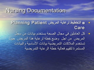 Nursing DocumentationNursing Documentation
•‫المريض‬ ‫لرعاية‬ ‫التخطيط‬ ◘‫المريض‬ ‫لرعاية‬ ‫التخطيط‬ ◘Planning PatientPlanning Patient
CareCare
•‫سجل‬ ‫من‬ ‫بيانات‬ ‫يستخدم‬ ‫الصحة‬ ‫مجال‬ ‫في‬ ‫العاملين‬ ‫كل‬‫سجل‬ ‫من‬ ‫بيانات‬ ‫يستخدم‬ ‫الصحة‬ ‫مجال‬ ‫في‬ ‫العاملين‬ ‫كل‬
‫حيث‬ ‫المريض‬ ‫هذا‬ ‫لرعاية‬ ‫خطة‬ ‫وضع‬ ‫اجل‬ ‫من‬ ‫المريض‬‫حيث‬ ‫المريض‬ ‫هذا‬ ‫لرعاية‬ ‫خطة‬ ‫وضع‬ ‫اجل‬ ‫من‬ ‫المريض‬
‫والبيانات‬ ‫الساسية‬ ‫بيانات‬ ‫التمريضية‬ ‫الملكات‬ ‫تستخدم‬‫والبيانات‬ ‫الساسية‬ ‫بيانات‬ ‫التمريضية‬ ‫الملكات‬ ‫تستخدم‬
‫التمريضية‬ ‫الرعاية‬ ‫خطة‬ ‫فعالية‬ ‫لتقييم‬ ‫المستمرة‬‫التمريضية‬ ‫الرعاية‬ ‫خطة‬ ‫فعالية‬ ‫لتقييم‬ ‫المستمرة‬
 