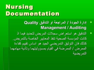 NursingNursing
DocumentationDocumentation
‫الجودة‬ ‫إدارة‬‫الجودة‬ ‫إدارة‬//‫التدقيق‬ ‫او‬ ‫المراجعة‬‫التدقيق‬ ‫او‬ ‫المراجعة‬QualityQuality
Management / AuditingManagement / Auditing
‫اذ‬ ‫فيما‬ ‫لتحديد‬ ‫المريض‬ ‫سجلت‬ ‫استعراض‬ ‫هو‬ ‫التدقيق‬‫اذ‬ ‫فيما‬ ‫لتحديد‬ ‫المريض‬ ‫سجلت‬ ‫استعراض‬ ‫هو‬ ‫التدقيق‬
‫بالتمريض‬ ‫الخاصة‬ ‫المعايير‬ ‫تنفذ‬ ‫الصحية‬ ‫المؤسسة‬ ‫كانت‬‫بالتمريض‬ ‫الخاصة‬ ‫المعايير‬ ‫تنفذ‬ ‫الصحية‬ ‫المؤسسة‬ ‫كانت‬..
‫كفاءة‬ ‫تقييم‬ ‫اساس‬ ‫هو‬ ‫الجيد‬ ‫التمريضي‬ ‫التوثيق‬ ‫فان‬ ‫كذلك‬‫كفاءة‬ ‫تقييم‬ ‫اساس‬ ‫هو‬ ‫الجيد‬ ‫التمريضي‬ ‫التوثيق‬ ‫فان‬ ‫كذلك‬
‫مهامهما‬ ‫وتأدية‬ ‫بمسؤوليتهما‬ ‫القيام‬ ‫في‬ ‫الممرضة‬ / ‫الممرض‬‫مهامهما‬ ‫وتأدية‬ ‫بمسؤوليتهما‬ ‫القيام‬ ‫في‬ ‫الممرضة‬ / ‫الممرض‬
‫التمريضية‬‫التمريضية‬
 