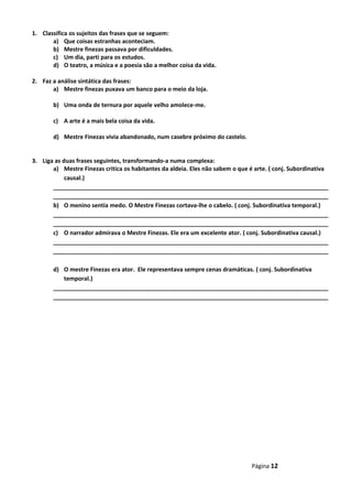 1. Classifica os sujeitos das frases que se seguem:
a) Que coisas estranhas aconteciam.
b) Mestre finezas passava por dificuldades.
c) Um dia, parti para os estudos.
d) O teatro, a música e a poesia são a melhor coisa da vida.
2. Faz a análise sintática das frases:
a) Mestre finezas puxava um banco para o meio da loja.
b) Uma onda de ternura por aquele velho amolece-me.
c) A arte é a mais bela coisa da vida.
d) Mestre Finezas vivia abandonado, num casebre próximo do castelo.
3. Liga as duas frases seguintes, transformando-a numa complexa:
a) Mestre Finezas critica os habitantes da aldeia. Eles não sabem o que é arte. ( conj. Subordinativa
causal.)
_____________________________________________________________________________________
_____________________________________________________________________________________
b) O menino sentia medo. O Mestre Finezas cortava-lhe o cabelo. ( conj. Subordinativa temporal.)
_____________________________________________________________________________________
_____________________________________________________________________________________
c) O narrador admirava o Mestre Finezas. Ele era um excelente ator. ( conj. Subordinativa causal.)
_____________________________________________________________________________________
_____________________________________________________________________________________
d) O mestre Finezas era ator. Ele representava sempre cenas dramáticas. ( conj. Subordinativa
temporal.)
_____________________________________________________________________________________
_____________________________________________________________________________________
Página 12
 