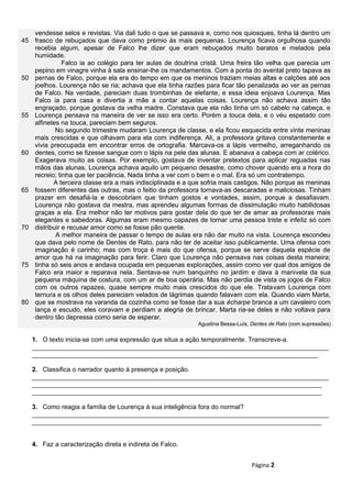 45
50
55
60
65
70
75
80
vendesse selos e revistas. Via dali tudo o que se passava e, como nos quiosques, tinha lá dentro um
frasco de rebuçados que dava como prémio às mais pequenas. Lourença ficava orgulhosa quando
recebia algum, apesar de Falco lhe dizer que eram rebuçados muito baratos e melados pela
humidade.
Falco ia ao colégio para ter aulas de doutrina cristã. Uma freira tão velha que parecia um
pepino em vinagre vinha à sala ensinar-lhe os mandamentos. Com a ponta do avental preto tapava as
pernas de Falco, porque ela era do tempo em que os meninos traziam meias altas e calções até aos
joelhos. Lourença não se ria; achava que ela tinha razões para ficar tão penalizada ao ver as pernas
de Falco. Na verdade, pareciam duas trombinhas de elefante, e essa ideia enjoava Lourença. Mas
Falco ia para casa e divertia a mãe a contar aquelas coisas. Lourença não achava assim tão
engraçado, porque gostava da velha madre. Constava que ela não tinha um só cabelo na cabeça, e
Lourença pensava na maneira de ver se isso era certo. Porém a touca dela, e o véu espetado com
alfinetes na touca, pareciam bem seguros.
No segundo trimestre mudaram Lourença de classe, e ela ficou esquecida entre vinte meninas
mais crescidas e que olhavam para ela com indiferença. Ali, a professora gritava constantemente e
vivia preocupada em encontrar erros de ortografia. Marcava-os a lápis vermelho, arreganhando os
dentes, como se fizesse sangue com o lápis na pele das alunas. E abanava a cabeça com ar colérico.
Exagerava muito as coisas. Por exemplo, gostava de inventar pretextos para aplicar reguadas nas
mãos das alunas. Lourença achava aquilo um pequeno desastre, como chover quando era a hora do
recreio; tinha que ter paciência. Nada tinha a ver com o bem e o mal. Era só um contratempo.
A terceira classe era a mais indisciplinada e a que sofria mais castigos. Não porque as meninas
fossem diferentes das outras, mas o feitio da professora tornava-as descaradas e maliciosas. Tinham
prazer em desafiá-la e descobriam que tinham gostos e vontades, assim, porque a desafiavam.
Lourença não gostava da mestra, mas aprendeu algumas formas de dissimulação muito habilidosas
graças a ela. Era melhor não ter motivos para gostar dela do que ter de amar as professoras mais
elegantes e sabedoras. Algumas eram mesmo capazes de tornar uma pessoa triste e infeliz só com
distribuir e recusar amor como se fosse pão quente.
A melhor maneira de passar o tempo de aulas era não dar muito na vista. Lourença escondeu
que dava pelo nome de Dentes de Rato, para não ter de aceitar isso publicamente. Uma ofensa com
imaginação é carinho; mas com troça é mais do que ofensa, porque se serve daquela espécie de
amor que há na imaginação para ferir. Claro que Lourença não pensava nas coisas desta maneira;
tinha só seis anos e andava ocupada em pequenas explorações, assim como ver qual dos amigos de
Falco era maior e reparava nela. Sentava-se num banquinho no jardim e dava à manivela da sua
pequena máquina de costura, com um ar de boa operária. Mas não perdia de vista os jogos de Falco
com os outros rapazes, quase sempre muito mais crescidos do que ele. Tratavam Lourença com
ternura e os olhos deles pareciam velados de lágrimas quando falavam com ela. Quando viam Marta,
que se mostrava na varanda da cozinha como se fosse dar a sua écharpe branca a um cavaleiro com
lança e escudo, eles coravam e perdiam a alegria de brincar. Marta ria-se deles e não voltava para
dentro tão depressa como seria de esperar.
Agustina Bessa-Luís, Dentes de Rato (com supressões)
1. O texto inicia-se com uma expressão que situa a ação temporalmente. Transcreve-a.
__________________________________________________________________________________
_______________________________________________________________________________
2. Classifica o narrador quanto à presença e posição.
__________________________________________________________________________________
________________________________________________________________________________
________________________________________________________________________________
3. Como reagia a família de Lourença à sua inteligência fora do normal?
__________________________________________________________________________________
________________________________________________________________________________
4. Faz a caracterização direta e indireta de Falco.
Página 2
 