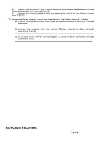 a) “Lourença não compreendia como os adultos tratavam a gente pequena daquela maneira: como se
fossem só números de circo e mais nada.” (ll. 4-5)
b) “Algumas eram mesmo capazes de tornar uma pessoa triste e infe¬liz só com distribuir e recusar
amor” (ll. 69-70).
5. Liga as duas frases simples formando uma frase complexa, por meio da conjunção indicada:
a) Lourença tinha apenas seis anos. Sabia coisas que ninguém imaginava. (conjunção coordenativa
adversativa)
____________________________________________________________________________________
b) Lourença ficou esquecida entre vinte meninas. Mudaram Lourença de classe (conjunção
subordinativa temporal).
____________________________________________________________________________________
c) As alunas do terceiro ano eram as mais castigadas. As alunas desafiavam a professora.(conjunção
subordinativa causal).
___________________________________________________________________________________
BOM TRABALHO E BOAS FESTAS!
Página 4
 