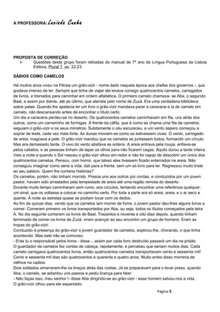 A PROFESSORA: Lucinda Cunha
PROPOSTA DE CORREÇÃO
I- Questões deste grupo foram retiradas do manual de 7º ano de Língua Portuguesa da Lisboa
Editora, Plural 7, pp. 22,23.
SÁBIOS COMO CAMELOS
Há muitos anos viveu na Pérsia um grão-vizir - nome dado naquela época aos chefes dos governos -, que
gostava imenso de ler. Sempre que tinha de viajar ele levava consigo quatrocentos camelos, carregados
de livros, e treinados para caminhar em ordem alfabética. O primeiro camelo chamava- se Aba, o segundo
Baal, e assim por diante, até ao último, que atendia pelo nome de Zuzá. Era uma verdadeira biblioteca
sobre patas. Quando lhe apetecia ler um livro o grão-vizir mandava parar a caravana e ia de camelo em
camelo, não descansando antes de encontrar o título certo.
Um dia a caravana perdeu-se no deserto. Os quatrocentos camelos caminhavam em fila, uns atrás dos
outros, como um carreirinho de formigas. À frente da cáfila, que é como se chama uma fila de camelos,
seguiam o grão-vizir e os seus ministros. Subitamente o céu escureceu, e um vento áspero começou a
soprar de leste, cada vez mais forte. As dunas moviam-se como se estivessem vivas. O vento, carregado
de areia, magoava a pele. O grão-vizir mandou que os camelos se juntassem todos, formando um círculo.
Mas era demasiado tarde. O uivo do vento abafava as ordens. A areia entrava pela roupa, enfiava-se
pelos cabelos, e as pessoas tinham de tapar os olhos para não ficarem cegas. Aquilo durou a tarde inteira.
Veio a noite e quando o Sol nasceu o grão-vizir olhou em redor e não foi capaz de descobrir um único dos
quatrocentos camelos. Pensou, com horror, que talvez eles tivessem ficado enterrados na areia. Não
conseguiu imaginar como seria a vida, dali para a frente, sem um só livro para ler. Regressou muito triste
ao seu palácio. Quem lhe contaria histórias?
Os camelos, porém, não tinham morrido. Presos uns aos outros por cordas, e conduzidos por um jovem
pastor, haviam sido arrastados pela tempestade de areia até uma região remota do deserto.
Durante muito tempo caminharam sem rumo, aos círculos, tentando encontrar uma referência qualquer,
um sinal, que os voltasse a colocar no caminho certo. Por toda a parte era só areia, areia, e o ar seco e
quente. À noite as estrelas quase se podiam tocar com os dedos.
Ao fim de quinze dias, vendo que os camelos iam morrer de fome, o jovem pastor deu-lhes alguns livros a
comer. Comeram primeiro os livros transportados por Aba, ou seja, todos os títulos começados pela letra
A. No dia seguinte comeram os livros de Baal. Trezentos e noventa e oito dias depois, quando tinham
terminado de comer os livros de Zuzá, viram avançar ao seu encontro um grupo de homens. Eram as
tropas do grão-vizir.
Conduzido à presença do grão-vizir o jovem guardador de camelos, explicou-lhe, chorando, o que tinha
acontecido. Mas este não se comoveu:
- Eras tu o responsável pelos livros - disse -, assim por cada livro destruído passará um dia na prisão.
O guardador de camelos fez contas de cabeça, rapidamente, e percebeu que seriam muitos dias. Cada
camelo carregava quatrocentos livros, então quatrocentos camelos transportavam cento e sessenta mil!
Cento e sessenta mil dias são quatrocentos e quarenta e quatro anos. Muito antes disso morreria de
velhice na cadeia.
Dois soldados amarraram-lhe os braços atrás das costas. Já se preparavam para o levar preso, quando
Aba, o camelo, se adiantou uns passos e pediu licença para falar:
- Não faças isso, meu senhor !- disse Aba dirigindo-se ao grão-vizir - esse homem salvou-nos a vida.
O grão-vizir olhou para ele espantado:
Página 5
 
