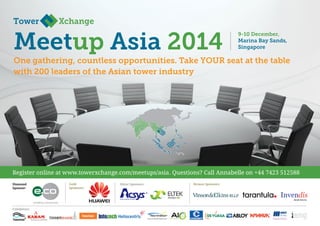 One gathering, countless opportunities. Take YOUR seat at the table
with 200 leaders of the Asian tower industry
Meetup Asia 2014
Silver Sponsors:
Diamond
Sponsor:
Exhibitors:
Bronze Sponsors:
Gold
Sponsors:
Register online at www.towerxchange.com/meetups/asia. Questions? Call Annabelle on +44 7423 512588
9-10 December,
Marina Bay Sands,
Singapore
 