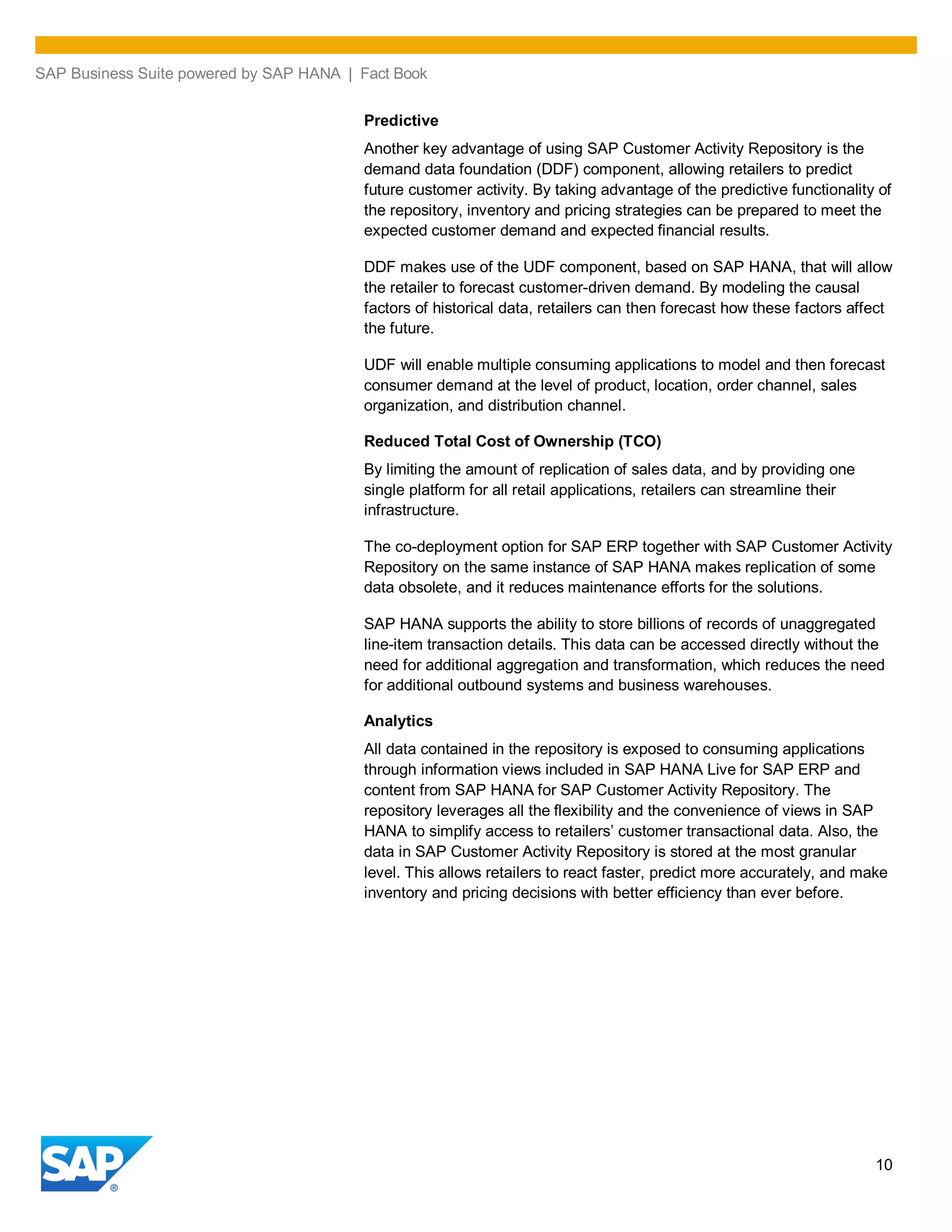 SAP Business Suite powered by SAP HANA | Fact Book
10
Predictive
Another key advantage of using SAP Customer Activity Repository is the
demand data foundation (DDF) component, allowing retailers to predict
future customer activity. By taking advantage of the predictive functionality of
the repository, inventory and pricing strategies can be prepared to meet the
expected customer demand and expected financial results.
DDF makes use of the UDF component, based on SAP HANA, that will allow
the retailer to forecast customer-driven demand. By modeling the causal
factors of historical data, retailers can then forecast how these factors affect
the future.
UDF will enable multiple consuming applications to model and then forecast
consumer demand at the level of product, location, order channel, sales
organization, and distribution channel.
Reduced Total Cost of Ownership (TCO)
By limiting the amount of replication of sales data, and by providing one
single platform for all retail applications, retailers can streamline their
infrastructure.
The co-deployment option for SAP ERP together with SAP Customer Activity
Repository on the same instance of SAP HANA makes replication of some
data obsolete, and it reduces maintenance efforts for the solutions.
SAP HANA supports the ability to store billions of records of unaggregated
line-item transaction details. This data can be accessed directly without the
need for additional aggregation and transformation, which reduces the need
for additional outbound systems and business warehouses.
Analytics
All data contained in the repository is exposed to consuming applications
through information views included in SAP HANA Live for SAP ERP and
content from SAP HANA for SAP Customer Activity Repository. The
repository leverages all the flexibility and the convenience of views in SAP
HANA to simplify access to retailers’ customer transactional data. Also, the
data in SAP Customer Activity Repository is stored at the most granular
level. This allows retailers to react faster, predict more accurately, and make
inventory and pricing decisions with better efficiency than ever before.
 
