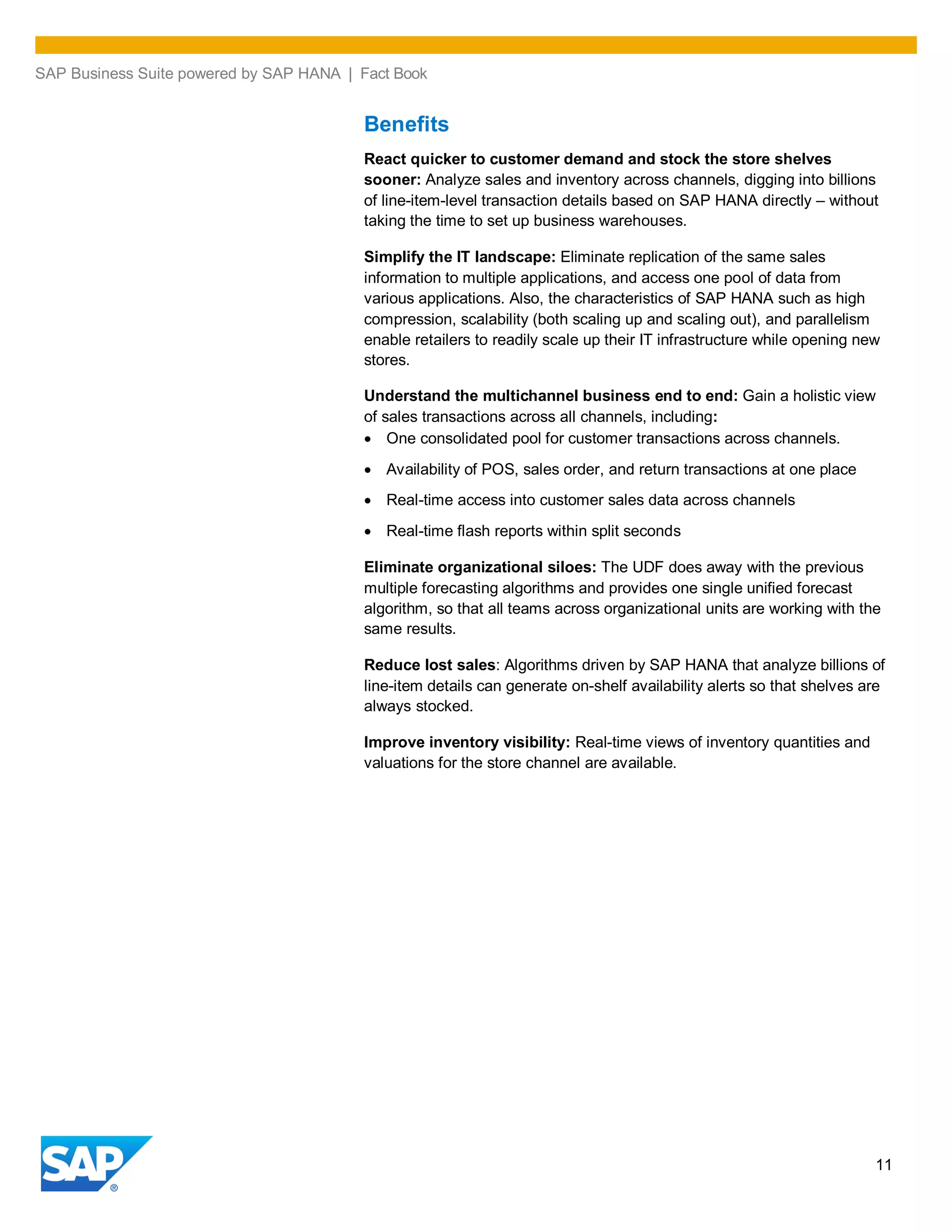 SAP Business Suite powered by SAP HANA | Fact Book
11
Benefits
React quicker to customer demand and stock the store shelves
sooner: Analyze sales and inventory across channels, digging into billions
of line-item-level transaction details based on SAP HANA directly – without
taking the time to set up business warehouses.
Simplify the IT landscape: Eliminate replication of the same sales
information to multiple applications, and access one pool of data from
various applications. Also, the characteristics of SAP HANA such as high
compression, scalability (both scaling up and scaling out), and parallelism
enable retailers to readily scale up their IT infrastructure while opening new
stores.
Understand the multichannel business end to end: Gain a holistic view
of sales transactions across all channels, including:
One consolidated pool for customer transactions across channels.
Availability of POS, sales order, and return transactions at one place
Real-time access into customer sales data across channels
Real-time flash reports within split seconds
Eliminate organizational siloes: The UDF does away with the previous
multiple forecasting algorithms and provides one single unified forecast
algorithm, so that all teams across organizational units are working with the
same results.
Reduce lost sales: Algorithms driven by SAP HANA that analyze billions of
line-item details can generate on-shelf availability alerts so that shelves are
always stocked.
Improve inventory visibility: Real-time views of inventory quantities and
valuations for the store channel are available.
 