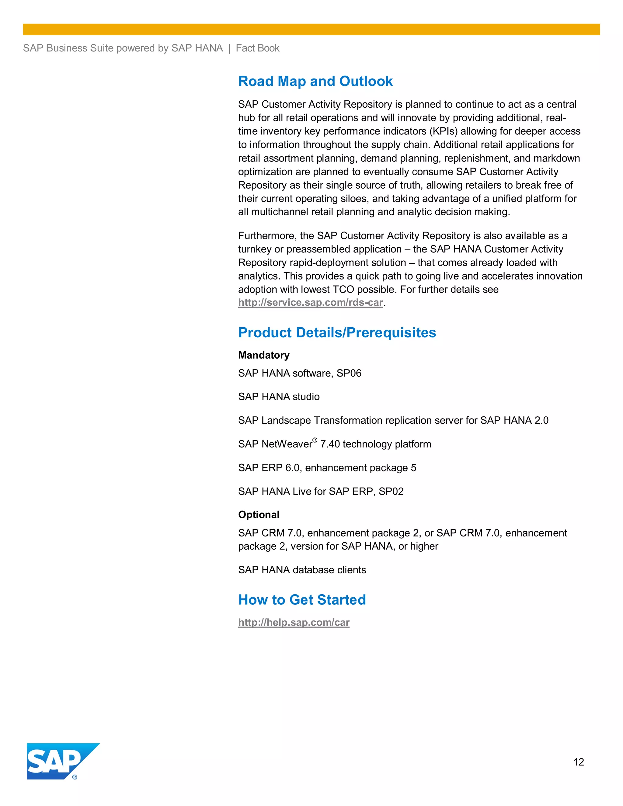 SAP Business Suite powered by SAP HANA | Fact Book
12
Road Map and Outlook
SAP Customer Activity Repository is planned to continue to act as a central
hub for all retail operations and will innovate by providing additional, real-
time inventory key performance indicators (KPIs) allowing for deeper access
to information throughout the supply chain. Additional retail applications for
retail assortment planning, demand planning, replenishment, and markdown
optimization are planned to eventually consume SAP Customer Activity
Repository as their single source of truth, allowing retailers to break free of
their current operating siloes, and taking advantage of a unified platform for
all multichannel retail planning and analytic decision making.
Furthermore, the SAP Customer Activity Repository is also available as a
turnkey or preassembled application – the SAP HANA Customer Activity
Repository rapid-deployment solution – that comes already loaded with
analytics. This provides a quick path to going live and accelerates innovation
adoption with lowest TCO possible. For further details see
http://service.sap.com/rds-car.
Product Details/Prerequisites
Mandatory
SAP HANA software, SP06
SAP HANA studio
SAP Landscape Transformation replication server for SAP HANA 2.0
SAP NetWeaver
®
7.40 technology platform
SAP ERP 6.0, enhancement package 5
SAP HANA Live for SAP ERP, SP02
Optional
SAP CRM 7.0, enhancement package 2, or SAP CRM 7.0, enhancement
package 2, version for SAP HANA, or higher
SAP HANA database clients
How to Get Started
http://help.sap.com/car
 