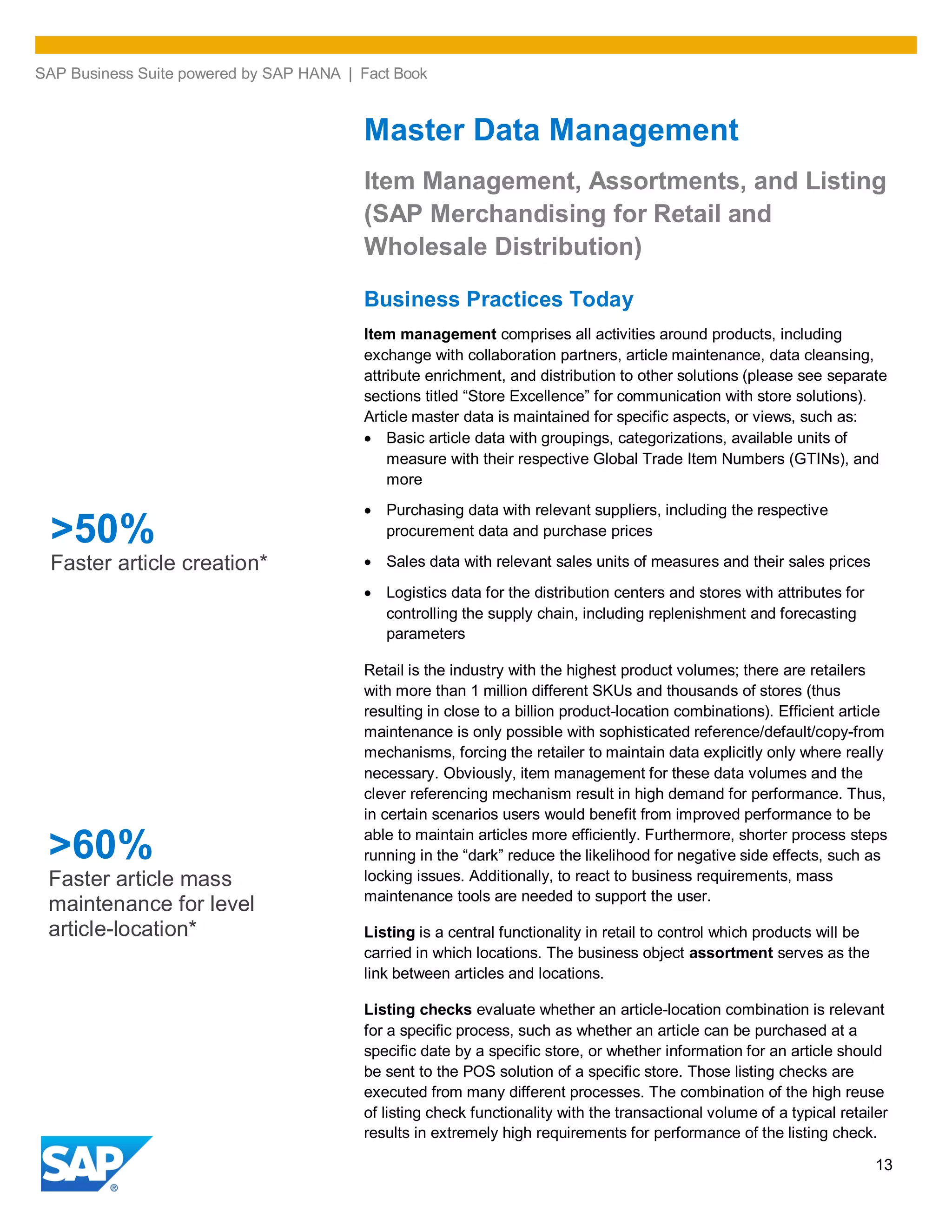 SAP Business Suite powered by SAP HANA | Fact Book
13
Master Data Management
Item Management, Assortments, and Listing
(SAP Merchandising for Retail and
Wholesale Distribution)
Business Practices Today
Item management comprises all activities around products, including
exchange with collaboration partners, article maintenance, data cleansing,
attribute enrichment, and distribution to other solutions (please see separate
sections titled “Store Excellence” for communication with store solutions).
Article master data is maintained for specific aspects, or views, such as:
Basic article data with groupings, categorizations, available units of
measure with their respective Global Trade Item Numbers (GTINs), and
more
Purchasing data with relevant suppliers, including the respective
procurement data and purchase prices
Sales data with relevant sales units of measures and their sales prices
Logistics data for the distribution centers and stores with attributes for
controlling the supply chain, including replenishment and forecasting
parameters
Retail is the industry with the highest product volumes; there are retailers
with more than 1 million different SKUs and thousands of stores (thus
resulting in close to a billion product-location combinations). Efficient article
maintenance is only possible with sophisticated reference/default/copy-from
mechanisms, forcing the retailer to maintain data explicitly only where really
necessary. Obviously, item management for these data volumes and the
clever referencing mechanism result in high demand for performance. Thus,
in certain scenarios users would benefit from improved performance to be
able to maintain articles more efficiently. Furthermore, shorter process steps
running in the “dark” reduce the likelihood for negative side effects, such as
locking issues. Additionally, to react to business requirements, mass
maintenance tools are needed to support the user.
Listing is a central functionality in retail to control which products will be
carried in which locations. The business object assortment serves as the
link between articles and locations.
Listing checks evaluate whether an article-location combination is relevant
for a specific process, such as whether an article can be purchased at a
specific date by a specific store, or whether information for an article should
be sent to the POS solution of a specific store. Those listing checks are
executed from many different processes. The combination of the high reuse
of listing check functionality with the transactional volume of a typical retailer
results in extremely high requirements for performance of the listing check.
>60%
Faster article mass
maintenance for level
article-location*
>50%
Faster article creation*
 