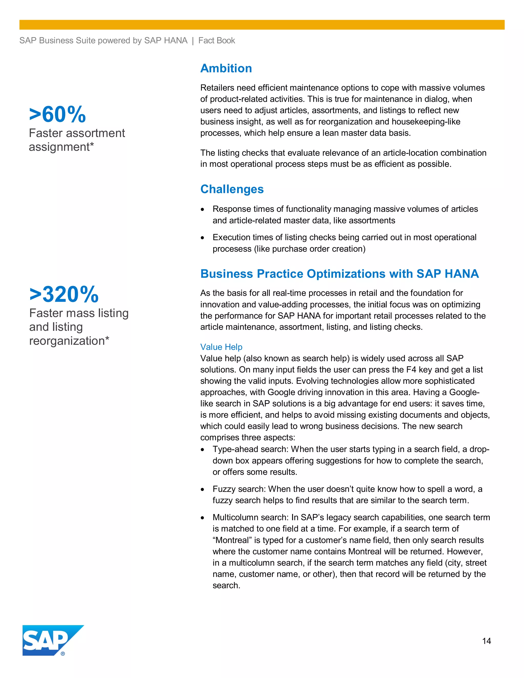 SAP Business Suite powered by SAP HANA | Fact Book
14
Ambition
Retailers need efficient maintenance options to cope with massive volumes
of product-related activities. This is true for maintenance in dialog, when
users need to adjust articles, assortments, and listings to reflect new
business insight, as well as for reorganization and housekeeping-like
processes, which help ensure a lean master data basis.
The listing checks that evaluate relevance of an article-location combination
in most operational process steps must be as efficient as possible.
Challenges
Response times of functionality managing massive volumes of articles
and article-related master data, like assortments
Execution times of listing checks being carried out in most operational
procesess (like purchase order creation)
Business Practice Optimizations with SAP HANA
As the basis for all real-time processes in retail and the foundation for
innovation and value-adding processes, the initial focus was on optimizing
the performance for SAP HANA for important retail processes related to the
article maintenance, assortment, listing, and listing checks.
Value Help
Value help (also known as search help) is widely used across all SAP
solutions. On many input fields the user can press the F4 key and get a list
showing the valid inputs. Evolving technologies allow more sophisticated
approaches, with Google driving innovation in this area. Having a Google-
like search in SAP solutions is a big advantage for end users: it saves time,
is more efficient, and helps to avoid missing existing documents and objects,
which could easily lead to wrong business decisions. The new search
comprises three aspects:
Type-ahead search: When the user starts typing in a search field, a drop-
down box appears offering suggestions for how to complete the search,
or offers some results.
Fuzzy search: When the user doesn’t quite know how to spell a word, a
fuzzy search helps to find results that are similar to the search term.
Multicolumn search: In SAP’s legacy search capabilities, one search term
is matched to one field at a time. For example, if a search term of
“Montreal” is typed for a customer’s name field, then only search results
where the customer name contains Montreal will be returned. However,
in a multicolumn search, if the search term matches any field (city, street
name, customer name, or other), then that record will be returned by the
search.
>320%
Faster mass listing
and listing
reorganization*
>60%
Faster assortment
assignment*
 