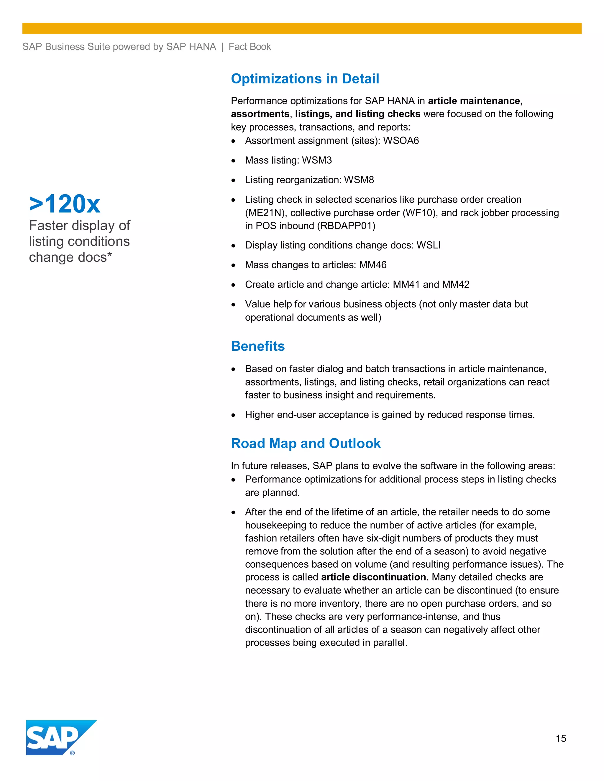 SAP Business Suite powered by SAP HANA | Fact Book
15
Optimizations in Detail
Performance optimizations for SAP HANA in article maintenance,
assortments, listings, and listing checks were focused on the following
key processes, transactions, and reports:
Assortment assignment (sites): WSOA6
Mass listing: WSM3
Listing reorganization: WSM8
Listing check in selected scenarios like purchase order creation
(ME21N), collective purchase order (WF10), and rack jobber processing
in POS inbound (RBDAPP01)
Display listing conditions change docs: WSLI
Mass changes to articles: MM46
Create article and change article: MM41 and MM42
Value help for various business objects (not only master data but
operational documents as well)
Benefits
Based on faster dialog and batch transactions in article maintenance,
assortments, listings, and listing checks, retail organizations can react
faster to business insight and requirements.
Higher end-user acceptance is gained by reduced response times.
Road Map and Outlook
In future releases, SAP plans to evolve the software in the following areas:
Performance optimizations for additional process steps in listing checks
are planned.
After the end of the lifetime of an article, the retailer needs to do some
housekeeping to reduce the number of active articles (for example,
fashion retailers often have six-digit numbers of products they must
remove from the solution after the end of a season) to avoid negative
consequences based on volume (and resulting performance issues). The
process is called article discontinuation. Many detailed checks are
necessary to evaluate whether an article can be discontinued (to ensure
there is no more inventory, there are no open purchase orders, and so
on). These checks are very performance-intense, and thus
discontinuation of all articles of a season can negatively affect other
processes being executed in parallel.
>120x
Faster display of
listing conditions
change docs*
 
