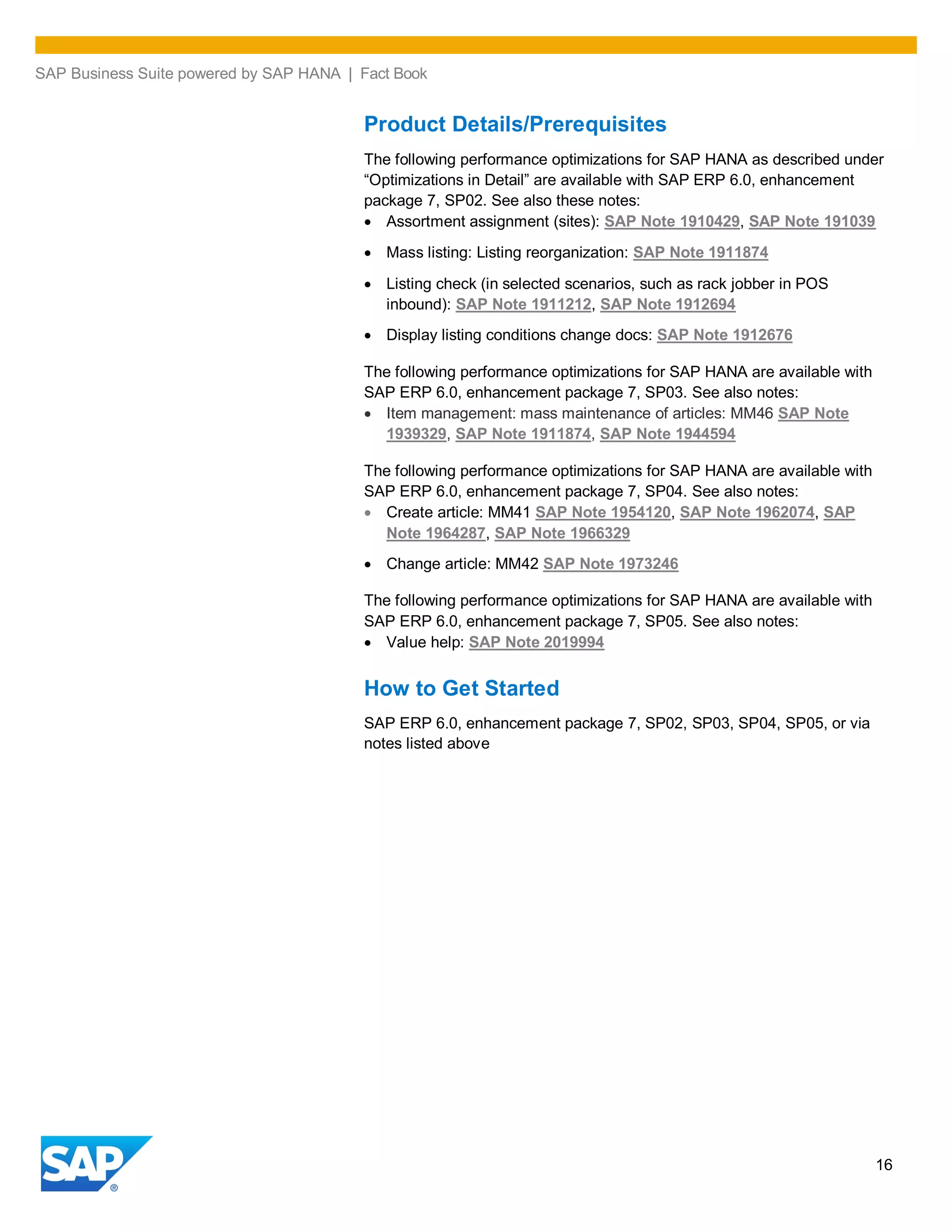 SAP Business Suite powered by SAP HANA | Fact Book
16
Product Details/Prerequisites
The following performance optimizations for SAP HANA as described under
“Optimizations in Detail” are available with SAP ERP 6.0, enhancement
package 7, SP02. See also these notes:
Assortment assignment (sites): SAP Note 1910429, SAP Note 191039
Mass listing: Listing reorganization: SAP Note 1911874
Listing check (in selected scenarios, such as rack jobber in POS
inbound): SAP Note 1911212, SAP Note 1912694
Display listing conditions change docs: SAP Note 1912676
The following performance optimizations for SAP HANA are available with
SAP ERP 6.0, enhancement package 7, SP03. See also notes:
Item management: mass maintenance of articles: MM46 SAP Note
1939329, SAP Note 1911874, SAP Note 1944594
The following performance optimizations for SAP HANA are available with
SAP ERP 6.0, enhancement package 7, SP04. See also notes:
Create article: MM41 SAP Note 1954120, SAP Note 1962074, SAP
Note 1964287, SAP Note 1966329
Change article: MM42 SAP Note 1973246
The following performance optimizations for SAP HANA are available with
SAP ERP 6.0, enhancement package 7, SP05. See also notes:
Value help: SAP Note 2019994
How to Get Started
SAP ERP 6.0, enhancement package 7, SP02, SP03, SP04, SP05, or via
notes listed above
 