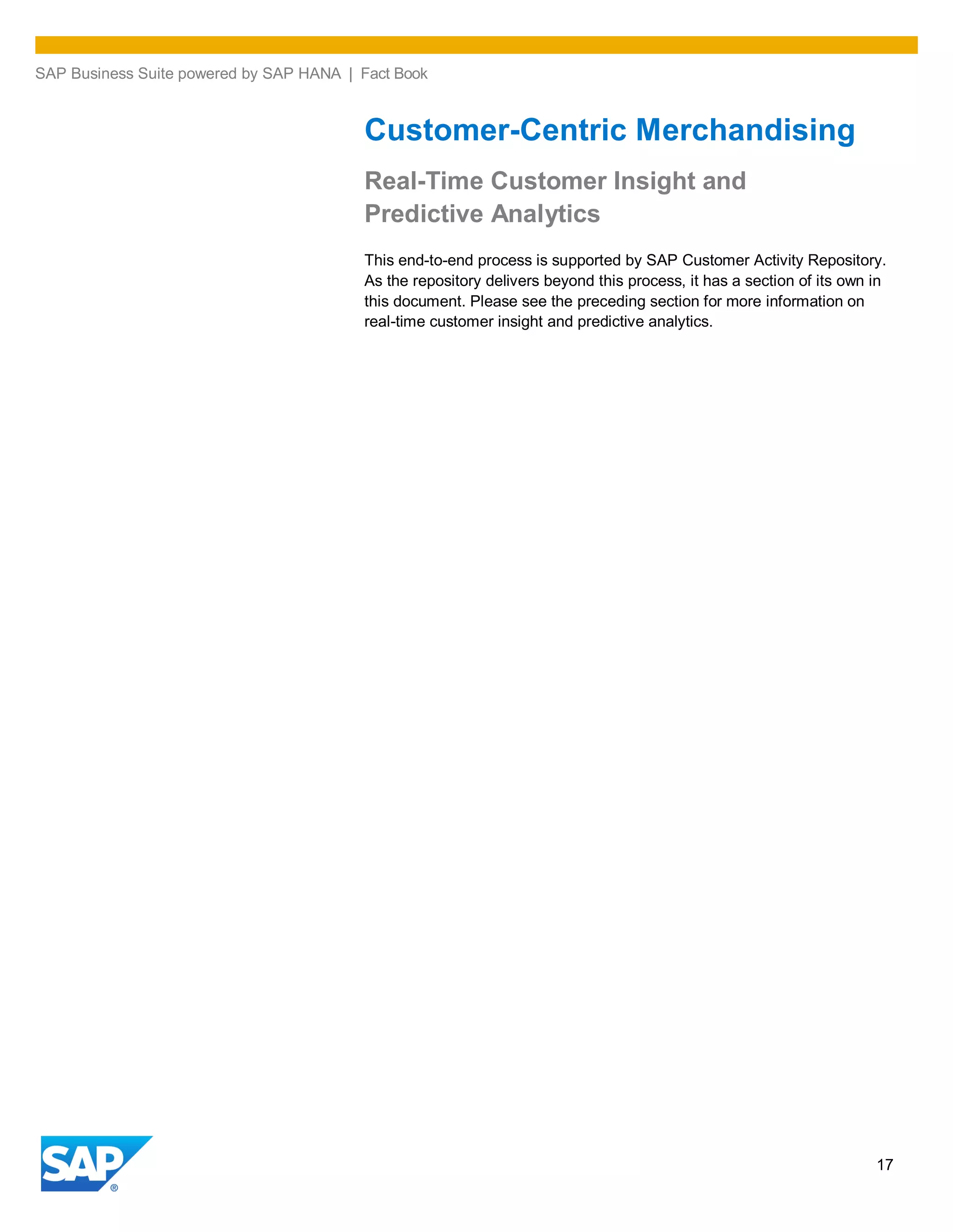 SAP Business Suite powered by SAP HANA | Fact Book
17
Customer-Centric Merchandising
Real-Time Customer Insight and
Predictive Analytics
This end-to-end process is supported by SAP Customer Activity Repository.
As the repository delivers beyond this process, it has a section of its own in
this document. Please see the preceding section for more information on
real-time customer insight and predictive analytics.
 