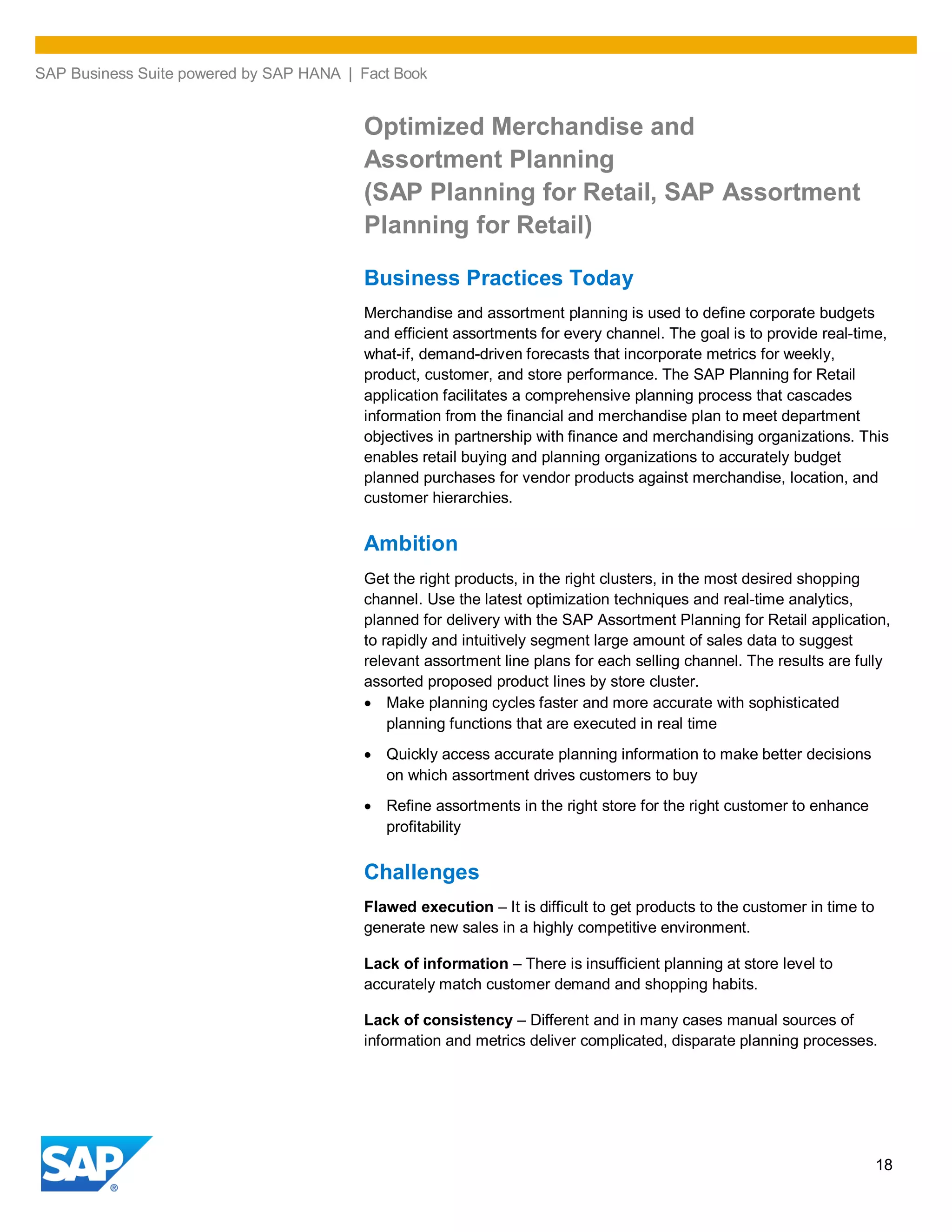 SAP Business Suite powered by SAP HANA | Fact Book
18
Optimized Merchandise and
Assortment Planning
(SAP Planning for Retail, SAP Assortment
Planning for Retail)
Business Practices Today
Merchandise and assortment planning is used to define corporate budgets
and efficient assortments for every channel. The goal is to provide real-time,
what-if, demand-driven forecasts that incorporate metrics for weekly,
product, customer, and store performance. The SAP Planning for Retail
application facilitates a comprehensive planning process that cascades
information from the financial and merchandise plan to meet department
objectives in partnership with finance and merchandising organizations. This
enables retail buying and planning organizations to accurately budget
planned purchases for vendor products against merchandise, location, and
customer hierarchies.
Ambition
Get the right products, in the right clusters, in the most desired shopping
channel. Use the latest optimization techniques and real-time analytics,
planned for delivery with the SAP Assortment Planning for Retail application,
to rapidly and intuitively segment large amount of sales data to suggest
relevant assortment line plans for each selling channel. The results are fully
assorted proposed product lines by store cluster.
Make planning cycles faster and more accurate with sophisticated
planning functions that are executed in real time
Quickly access accurate planning information to make better decisions
on which assortment drives customers to buy
Refine assortments in the right store for the right customer to enhance
profitability
Challenges
Flawed execution – It is difficult to get products to the customer in time to
generate new sales in a highly competitive environment.
Lack of information – There is insufficient planning at store level to
accurately match customer demand and shopping habits.
Lack of consistency – Different and in many cases manual sources of
information and metrics deliver complicated, disparate planning processes.
 