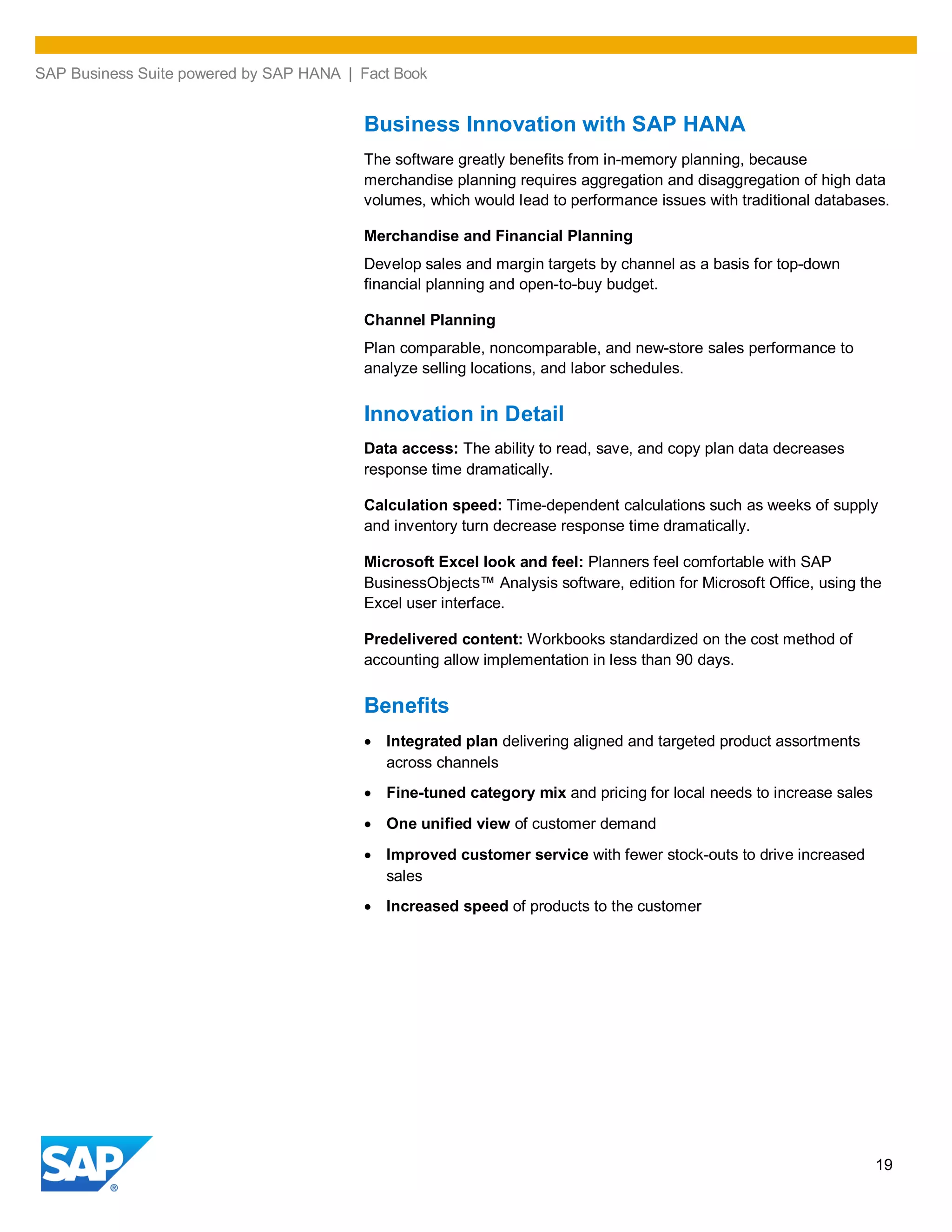 SAP Business Suite powered by SAP HANA | Fact Book
19
Business Innovation with SAP HANA
The software greatly benefits from in-memory planning, because
merchandise planning requires aggregation and disaggregation of high data
volumes, which would lead to performance issues with traditional databases.
Merchandise and Financial Planning
Develop sales and margin targets by channel as a basis for top-down
financial planning and open-to-buy budget.
Channel Planning
Plan comparable, noncomparable, and new-store sales performance to
analyze selling locations, and labor schedules.
Innovation in Detail
Data access: The ability to read, save, and copy plan data decreases
response time dramatically.
Calculation speed: Time-dependent calculations such as weeks of supply
and inventory turn decrease response time dramatically.
Microsoft Excel look and feel: Planners feel comfortable with SAP
BusinessObjects™ Analysis software, edition for Microsoft Office, using the
Excel user interface.
Predelivered content: Workbooks standardized on the cost method of
accounting allow implementation in less than 90 days.
Benefits
Integrated plan delivering aligned and targeted product assortments
across channels
Fine-tuned category mix and pricing for local needs to increase sales
One unified view of customer demand
Improved customer service with fewer stock-outs to drive increased
sales
Increased speed of products to the customer
 