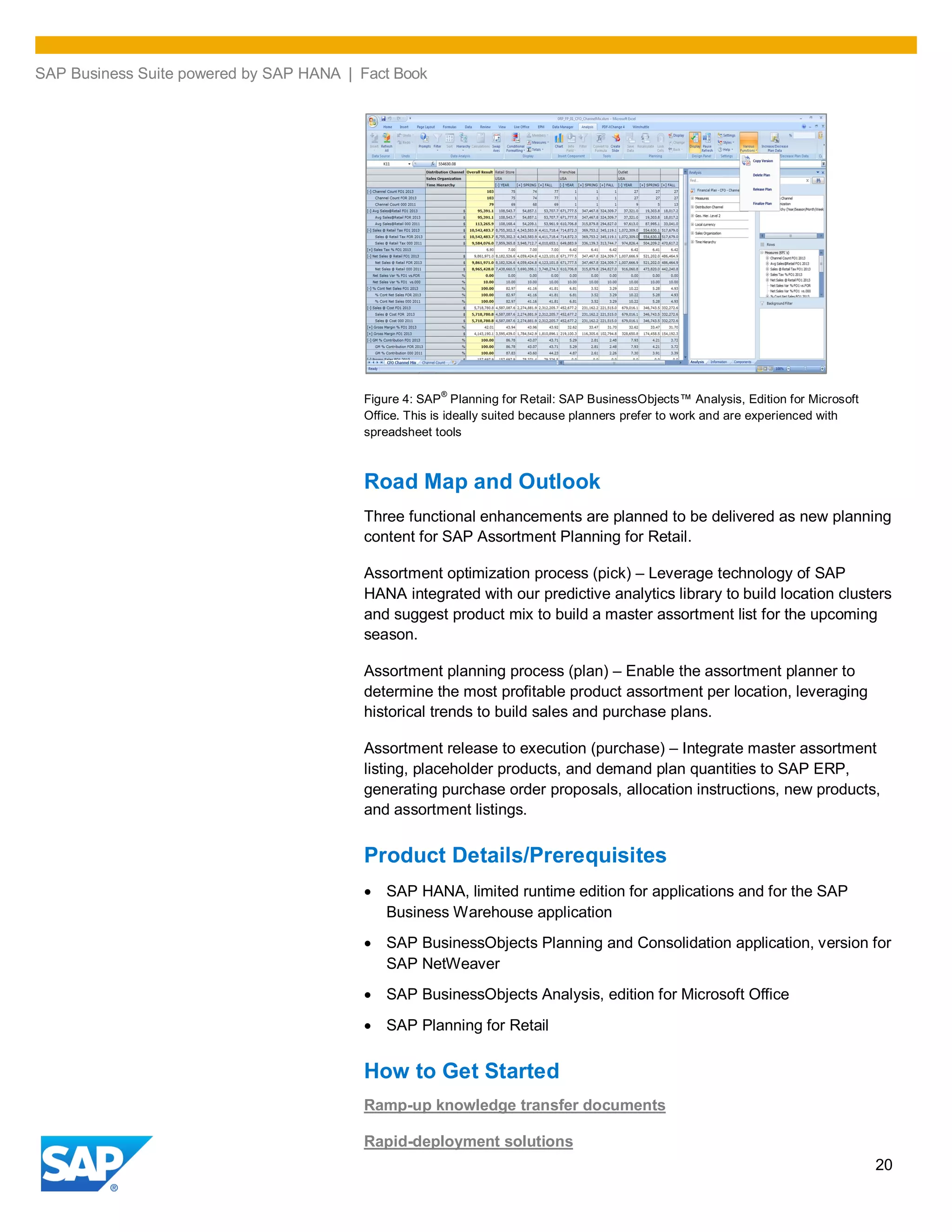 SAP Business Suite powered by SAP HANA | Fact Book
20
Figure 4: SAP
®
Planning for Retail: SAP BusinessObjects™ Analysis, Edition for Microsoft
Office. This is ideally suited because planners prefer to work and are experienced with
spreadsheet tools
Road Map and Outlook
Three functional enhancements are planned to be delivered as new planning
content for SAP Assortment Planning for Retail.
Assortment optimization process (pick) – Leverage technology of SAP
HANA integrated with our predictive analytics library to build location clusters
and suggest product mix to build a master assortment list for the upcoming
season.
Assortment planning process (plan) – Enable the assortment planner to
determine the most profitable product assortment per location, leveraging
historical trends to build sales and purchase plans.
Assortment release to execution (purchase) – Integrate master assortment
listing, placeholder products, and demand plan quantities to SAP ERP,
generating purchase order proposals, allocation instructions, new products,
and assortment listings.
Product Details/Prerequisites
SAP HANA, limited runtime edition for applications and for the SAP
Business Warehouse application
SAP BusinessObjects Planning and Consolidation application, version for
SAP NetWeaver
SAP BusinessObjects Analysis, edition for Microsoft Office
SAP Planning for Retail
How to Get Started
Ramp-up knowledge transfer documents
Rapid-deployment solutions
 