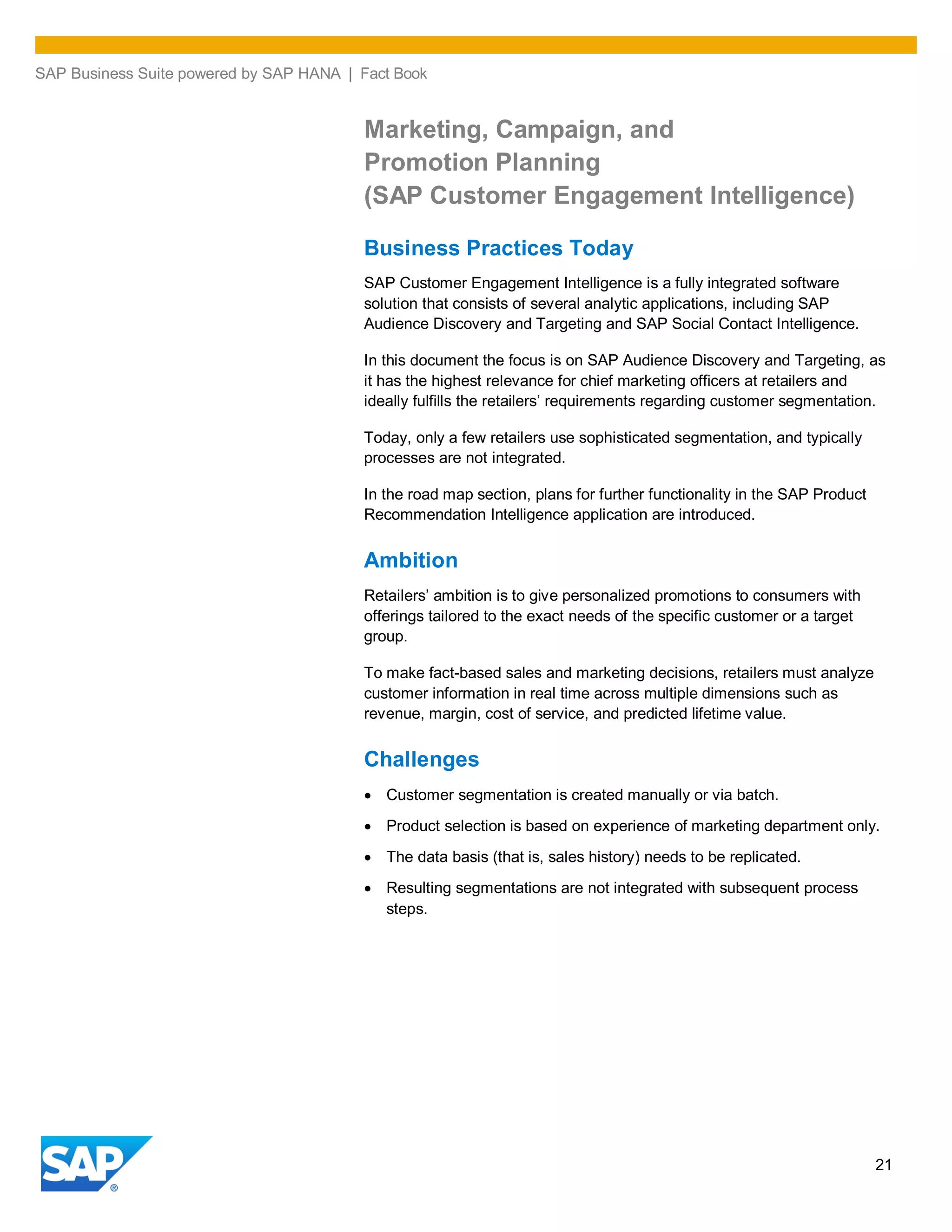 SAP Business Suite powered by SAP HANA | Fact Book
21
Marketing, Campaign, and
Promotion Planning
(SAP Customer Engagement Intelligence)
Business Practices Today
SAP Customer Engagement Intelligence is a fully integrated software
solution that consists of several analytic applications, including SAP
Audience Discovery and Targeting and SAP Social Contact Intelligence.
In this document the focus is on SAP Audience Discovery and Targeting, as
it has the highest relevance for chief marketing officers at retailers and
ideally fulfills the retailers’ requirements regarding customer segmentation.
Today, only a few retailers use sophisticated segmentation, and typically
processes are not integrated.
In the road map section, plans for further functionality in the SAP Product
Recommendation Intelligence application are introduced.
Ambition
Retailers’ ambition is to give personalized promotions to consumers with
offerings tailored to the exact needs of the specific customer or a target
group.
To make fact-based sales and marketing decisions, retailers must analyze
customer information in real time across multiple dimensions such as
revenue, margin, cost of service, and predicted lifetime value.
Challenges
Customer segmentation is created manually or via batch.
Product selection is based on experience of marketing department only.
The data basis (that is, sales history) needs to be replicated.
Resulting segmentations are not integrated with subsequent process
steps.
 