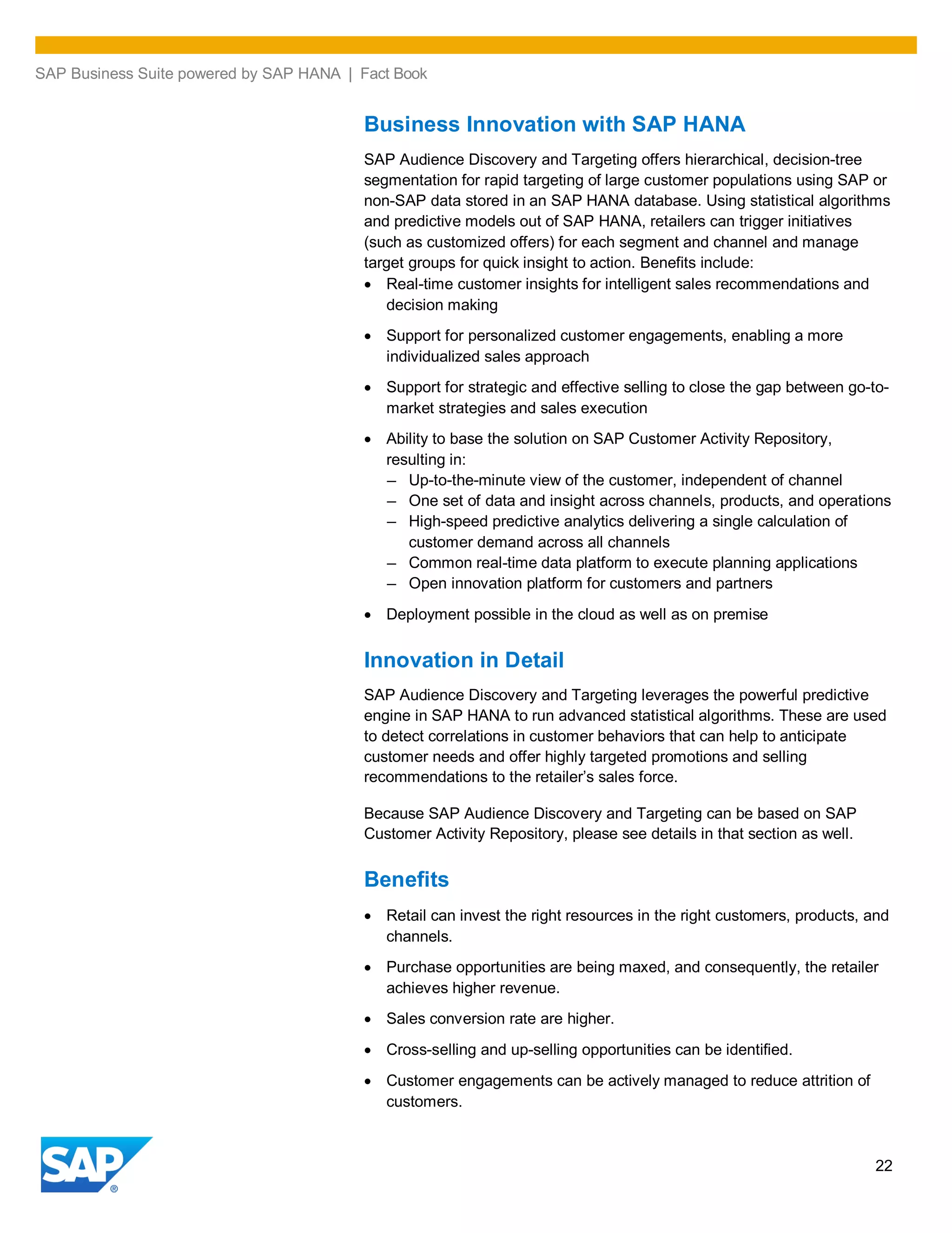 SAP Business Suite powered by SAP HANA | Fact Book
22
Business Innovation with SAP HANA
SAP Audience Discovery and Targeting offers hierarchical, decision-tree
segmentation for rapid targeting of large customer populations using SAP or
non-SAP data stored in an SAP HANA database. Using statistical algorithms
and predictive models out of SAP HANA, retailers can trigger initiatives
(such as customized offers) for each segment and channel and manage
target groups for quick insight to action. Benefits include:
Real-time customer insights for intelligent sales recommendations and
decision making
Support for personalized customer engagements, enabling a more
individualized sales approach
Support for strategic and effective selling to close the gap between go-to-
market strategies and sales execution
Ability to base the solution on SAP Customer Activity Repository,
resulting in:
– Up-to-the-minute view of the customer, independent of channel
– One set of data and insight across channels, products, and operations
– High-speed predictive analytics delivering a single calculation of
customer demand across all channels
– Common real-time data platform to execute planning applications
– Open innovation platform for customers and partners
Deployment possible in the cloud as well as on premise
Innovation in Detail
SAP Audience Discovery and Targeting leverages the powerful predictive
engine in SAP HANA to run advanced statistical algorithms. These are used
to detect correlations in customer behaviors that can help to anticipate
customer needs and offer highly targeted promotions and selling
recommendations to the retailer’s sales force.
Because SAP Audience Discovery and Targeting can be based on SAP
Customer Activity Repository, please see details in that section as well.
Benefits
Retail can invest the right resources in the right customers, products, and
channels.
Purchase opportunities are being maxed, and consequently, the retailer
achieves higher revenue.
Sales conversion rate are higher.
Cross-selling and up-selling opportunities can be identified.
Customer engagements can be actively managed to reduce attrition of
customers.
 