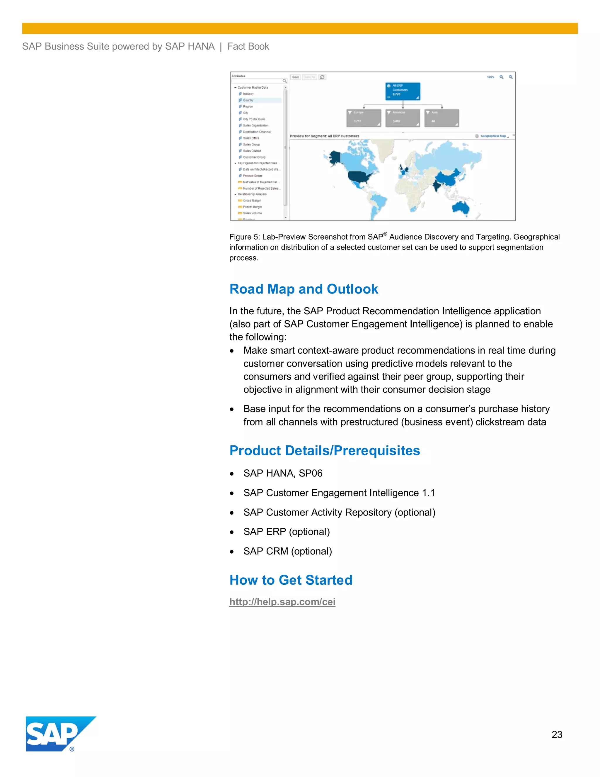 SAP Business Suite powered by SAP HANA | Fact Book
23
Figure 5: Lab-Preview Screenshot from SAP
®
Audience Discovery and Targeting. Geographical
information on distribution of a selected customer set can be used to support segmentation
process.
Road Map and Outlook
In the future, the SAP Product Recommendation Intelligence application
(also part of SAP Customer Engagement Intelligence) is planned to enable
the following:
Make smart context-aware product recommendations in real time during
customer conversation using predictive models relevant to the
consumers and verified against their peer group, supporting their
objective in alignment with their consumer decision stage
Base input for the recommendations on a consumer’s purchase history
from all channels with prestructured (business event) clickstream data
Product Details/Prerequisites
SAP HANA, SP06
SAP Customer Engagement Intelligence 1.1
SAP Customer Activity Repository (optional)
SAP ERP (optional)
SAP CRM (optional)
How to Get Started
http://help.sap.com/cei
 