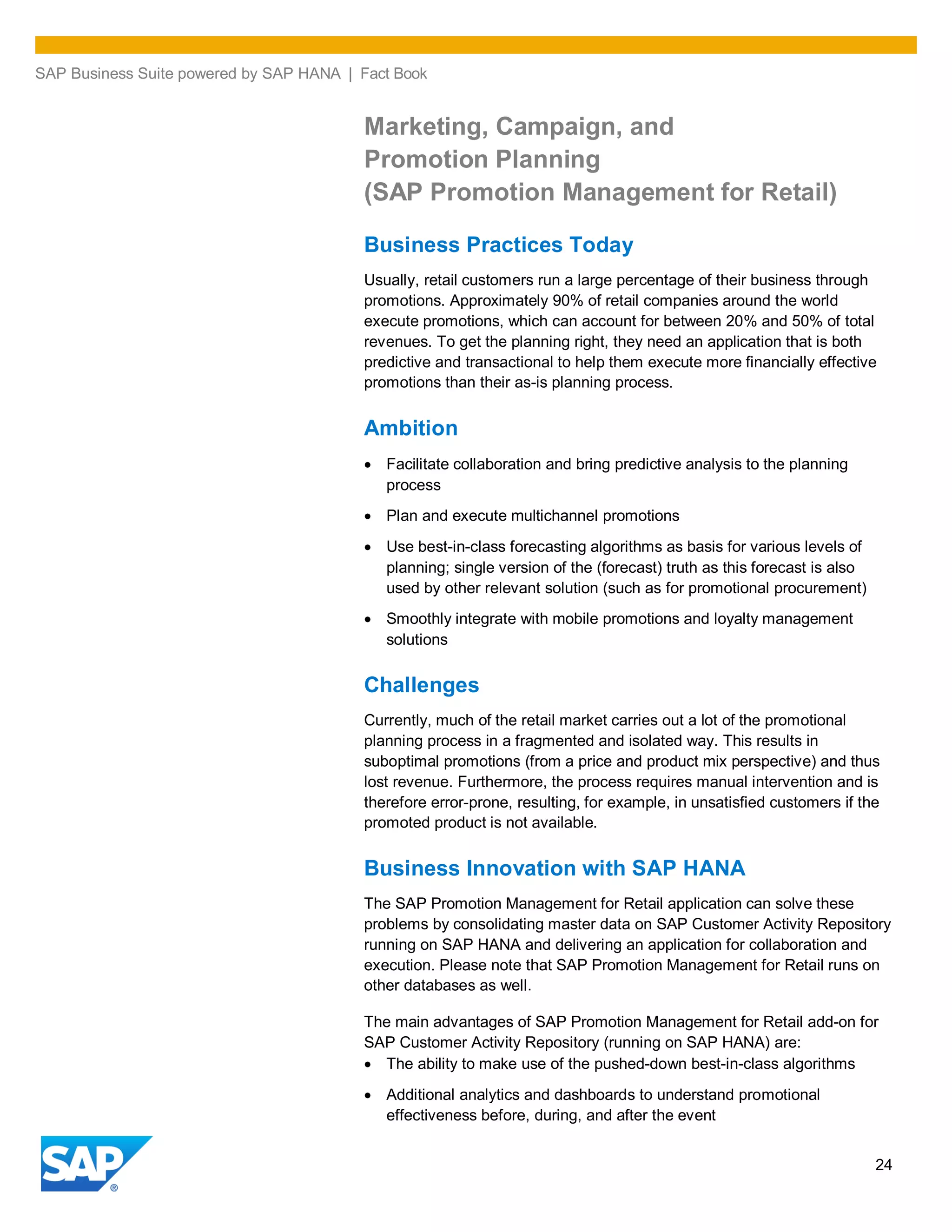 SAP Business Suite powered by SAP HANA | Fact Book
24
Marketing, Campaign, and
Promotion Planning
(SAP Promotion Management for Retail)
Business Practices Today
Usually, retail customers run a large percentage of their business through
promotions. Approximately 90% of retail companies around the world
execute promotions, which can account for between 20% and 50% of total
revenues. To get the planning right, they need an application that is both
predictive and transactional to help them execute more financially effective
promotions than their as-is planning process.
Ambition
Facilitate collaboration and bring predictive analysis to the planning
process
Plan and execute multichannel promotions
Use best-in-class forecasting algorithms as basis for various levels of
planning; single version of the (forecast) truth as this forecast is also
used by other relevant solution (such as for promotional procurement)
Smoothly integrate with mobile promotions and loyalty management
solutions
Challenges
Currently, much of the retail market carries out a lot of the promotional
planning process in a fragmented and isolated way. This results in
suboptimal promotions (from a price and product mix perspective) and thus
lost revenue. Furthermore, the process requires manual intervention and is
therefore error-prone, resulting, for example, in unsatisfied customers if the
promoted product is not available.
Business Innovation with SAP HANA
The SAP Promotion Management for Retail application can solve these
problems by consolidating master data on SAP Customer Activity Repository
running on SAP HANA and delivering an application for collaboration and
execution. Please note that SAP Promotion Management for Retail runs on
other databases as well.
The main advantages of SAP Promotion Management for Retail add-on for
SAP Customer Activity Repository (running on SAP HANA) are:
The ability to make use of the pushed-down best-in-class algorithms
Additional analytics and dashboards to understand promotional
effectiveness before, during, and after the event
 