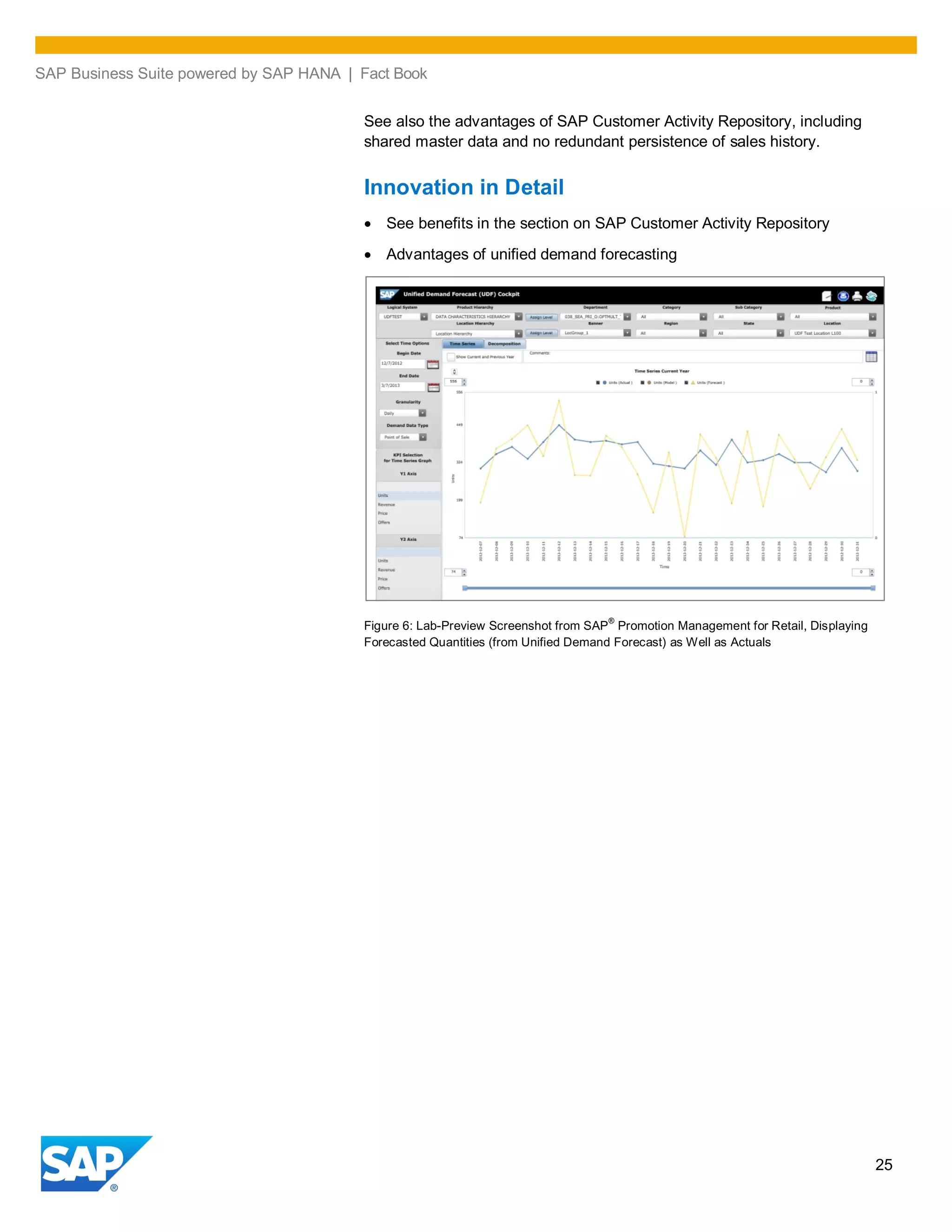 SAP Business Suite powered by SAP HANA | Fact Book
25
See also the advantages of SAP Customer Activity Repository, including
shared master data and no redundant persistence of sales history.
Innovation in Detail
See benefits in the section on SAP Customer Activity Repository
Advantages of unified demand forecasting
Figure 6: Lab-Preview Screenshot from SAP
®
Promotion Management for Retail, Displaying
Forecasted Quantities (from Unified Demand Forecast) as Well as Actuals
 