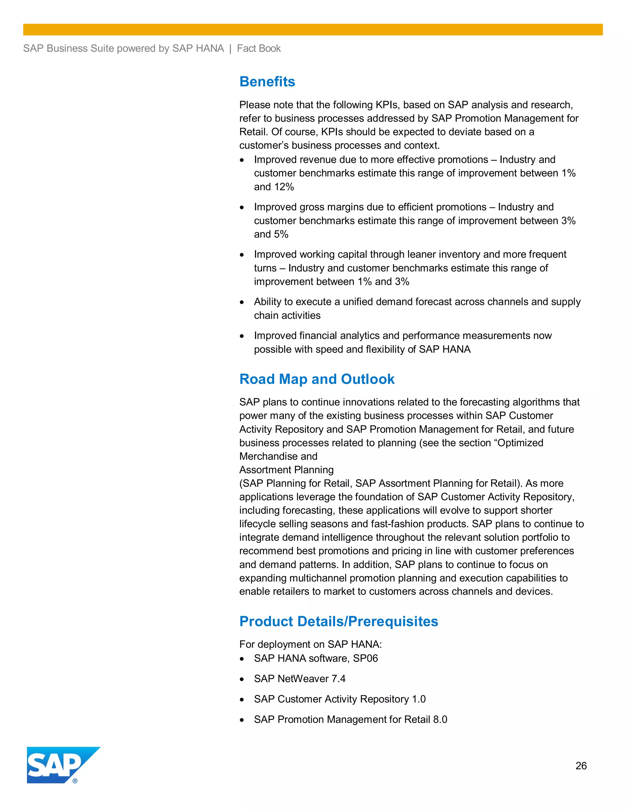 SAP Business Suite powered by SAP HANA | Fact Book
26
Benefits
Please note that the following KPIs, based on SAP analysis and research,
refer to business processes addressed by SAP Promotion Management for
Retail. Of course, KPIs should be expected to deviate based on a
customer’s business processes and context.
Improved revenue due to more effective promotions – Industry and
customer benchmarks estimate this range of improvement between 1%
and 12%
Improved gross margins due to efficient promotions – Industry and
customer benchmarks estimate this range of improvement between 3%
and 5%
Improved working capital through leaner inventory and more frequent
turns – Industry and customer benchmarks estimate this range of
improvement between 1% and 3%
Ability to execute a unified demand forecast across channels and supply
chain activities
Improved financial analytics and performance measurements now
possible with speed and flexibility of SAP HANA
Road Map and Outlook
SAP plans to continue innovations related to the forecasting algorithms that
power many of the existing business processes within SAP Customer
Activity Repository and SAP Promotion Management for Retail, and future
business processes related to planning (see the section “Optimized
Merchandise and
Assortment Planning
(SAP Planning for Retail, SAP Assortment Planning for Retail). As more
applications leverage the foundation of SAP Customer Activity Repository,
including forecasting, these applications will evolve to support shorter
lifecycle selling seasons and fast-fashion products. SAP plans to continue to
integrate demand intelligence throughout the relevant solution portfolio to
recommend best promotions and pricing in line with customer preferences
and demand patterns. In addition, SAP plans to continue to focus on
expanding multichannel promotion planning and execution capabilities to
enable retailers to market to customers across channels and devices.
Product Details/Prerequisites
For deployment on SAP HANA:
SAP HANA software, SP06
SAP NetWeaver 7.4
SAP Customer Activity Repository 1.0
SAP Promotion Management for Retail 8.0
 