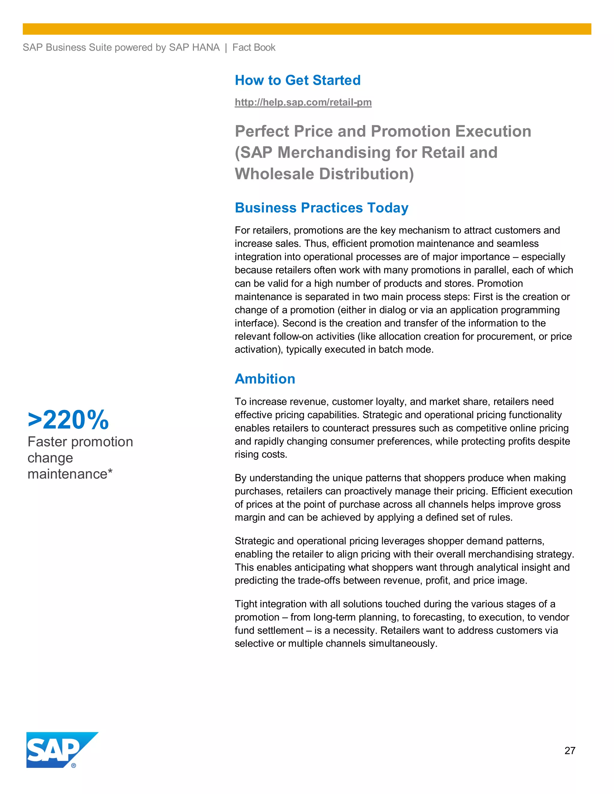 SAP Business Suite powered by SAP HANA | Fact Book
27
How to Get Started
http://help.sap.com/retail-pm
Perfect Price and Promotion Execution
(SAP Merchandising for Retail and
Wholesale Distribution)
Business Practices Today
For retailers, promotions are the key mechanism to attract customers and
increase sales. Thus, efficient promotion maintenance and seamless
integration into operational processes are of major importance – especially
because retailers often work with many promotions in parallel, each of which
can be valid for a high number of products and stores. Promotion
maintenance is separated in two main process steps: First is the creation or
change of a promotion (either in dialog or via an application programming
interface). Second is the creation and transfer of the information to the
relevant follow-on activities (like allocation creation for procurement, or price
activation), typically executed in batch mode.
Ambition
To increase revenue, customer loyalty, and market share, retailers need
effective pricing capabilities. Strategic and operational pricing functionality
enables retailers to counteract pressures such as competitive online pricing
and rapidly changing consumer preferences, while protecting profits despite
rising costs.
By understanding the unique patterns that shoppers produce when making
purchases, retailers can proactively manage their pricing. Efficient execution
of prices at the point of purchase across all channels helps improve gross
margin and can be achieved by applying a defined set of rules.
Strategic and operational pricing leverages shopper demand patterns,
enabling the retailer to align pricing with their overall merchandising strategy.
This enables anticipating what shoppers want through analytical insight and
predicting the trade-offs between revenue, profit, and price image.
Tight integration with all solutions touched during the various stages of a
promotion – from long-term planning, to forecasting, to execution, to vendor
fund settlement – is a necessity. Retailers want to address customers via
selective or multiple channels simultaneously.
>220%
Faster promotion
change
maintenance*
 
