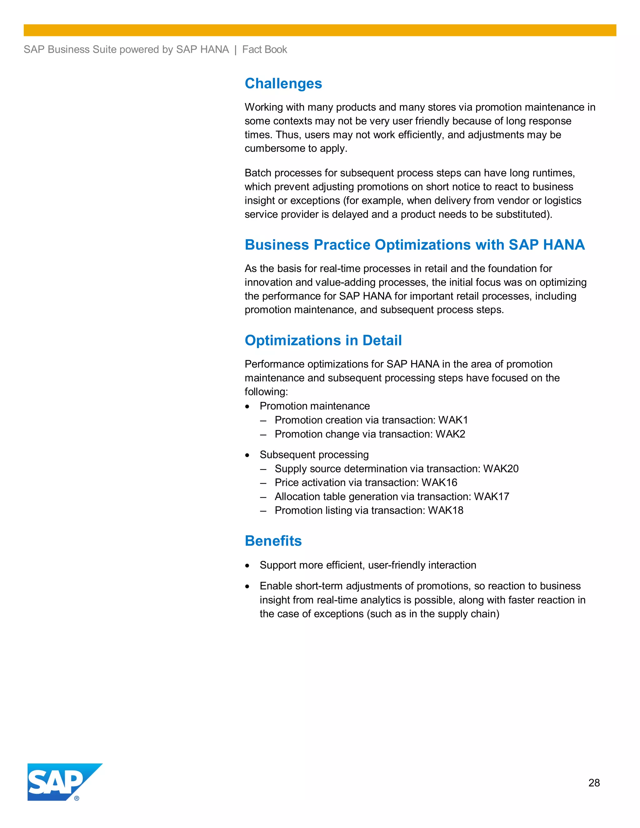 SAP Business Suite powered by SAP HANA | Fact Book
28
Challenges
Working with many products and many stores via promotion maintenance in
some contexts may not be very user friendly because of long response
times. Thus, users may not work efficiently, and adjustments may be
cumbersome to apply.
Batch processes for subsequent process steps can have long runtimes,
which prevent adjusting promotions on short notice to react to business
insight or exceptions (for example, when delivery from vendor or logistics
service provider is delayed and a product needs to be substituted).
Business Practice Optimizations with SAP HANA
As the basis for real-time processes in retail and the foundation for
innovation and value-adding processes, the initial focus was on optimizing
the performance for SAP HANA for important retail processes, including
promotion maintenance, and subsequent process steps.
Optimizations in Detail
Performance optimizations for SAP HANA in the area of promotion
maintenance and subsequent processing steps have focused on the
following:
Promotion maintenance
– Promotion creation via transaction: WAK1
– Promotion change via transaction: WAK2
Subsequent processing
– Supply source determination via transaction: WAK20
– Price activation via transaction: WAK16
– Allocation table generation via transaction: WAK17
– Promotion listing via transaction: WAK18
Benefits
Support more efficient, user-friendly interaction
Enable short-term adjustments of promotions, so reaction to business
insight from real-time analytics is possible, along with faster reaction in
the case of exceptions (such as in the supply chain)
 