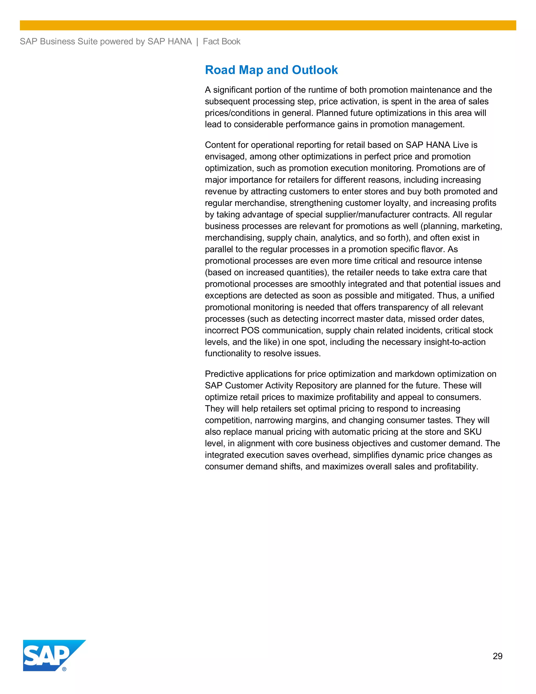 SAP Business Suite powered by SAP HANA | Fact Book
29
Road Map and Outlook
A significant portion of the runtime of both promotion maintenance and the
subsequent processing step, price activation, is spent in the area of sales
prices/conditions in general. Planned future optimizations in this area will
lead to considerable performance gains in promotion management.
Content for operational reporting for retail based on SAP HANA Live is
envisaged, among other optimizations in perfect price and promotion
optimization, such as promotion execution monitoring. Promotions are of
major importance for retailers for different reasons, including increasing
revenue by attracting customers to enter stores and buy both promoted and
regular merchandise, strengthening customer loyalty, and increasing profits
by taking advantage of special supplier/manufacturer contracts. All regular
business processes are relevant for promotions as well (planning, marketing,
merchandising, supply chain, analytics, and so forth), and often exist in
parallel to the regular processes in a promotion specific flavor. As
promotional processes are even more time critical and resource intense
(based on increased quantities), the retailer needs to take extra care that
promotional processes are smoothly integrated and that potential issues and
exceptions are detected as soon as possible and mitigated. Thus, a unified
promotional monitoring is needed that offers transparency of all relevant
processes (such as detecting incorrect master data, missed order dates,
incorrect POS communication, supply chain related incidents, critical stock
levels, and the like) in one spot, including the necessary insight-to-action
functionality to resolve issues.
Predictive applications for price optimization and markdown optimization on
SAP Customer Activity Repository are planned for the future. These will
optimize retail prices to maximize profitability and appeal to consumers.
They will help retailers set optimal pricing to respond to increasing
competition, narrowing margins, and changing consumer tastes. They will
also replace manual pricing with automatic pricing at the store and SKU
level, in alignment with core business objectives and customer demand. The
integrated execution saves overhead, simplifies dynamic price changes as
consumer demand shifts, and maximizes overall sales and profitability.
 