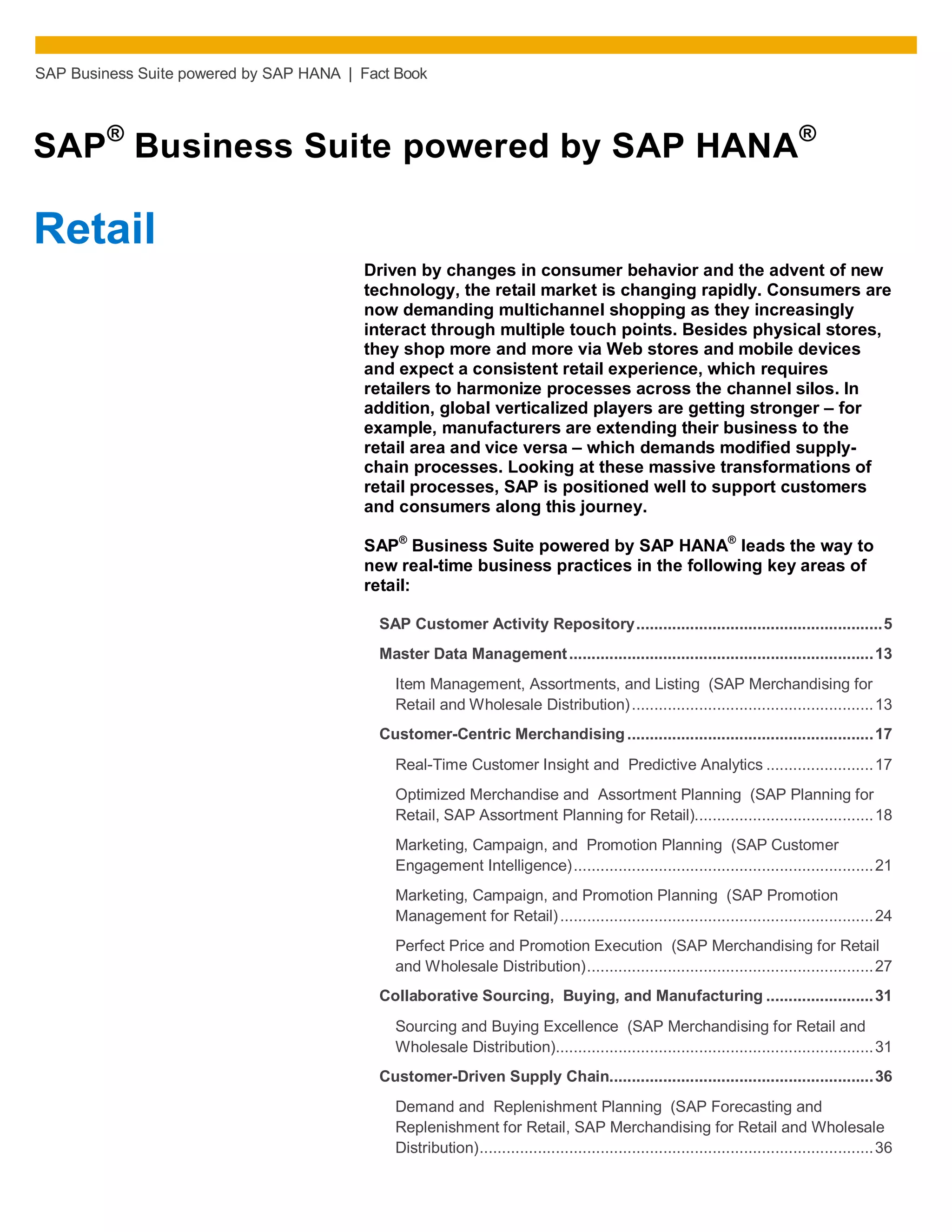 SAP Business Suite powered by SAP HANA | Fact Book
SAP®
Business Suite powered by SAP HANA®
Retail
Driven by changes in consumer behavior and the advent of new
technology, the retail market is changing rapidly. Consumers are
now demanding multichannel shopping as they increasingly
interact through multiple touch points. Besides physical stores,
they shop more and more via Web stores and mobile devices
and expect a consistent retail experience, which requires
retailers to harmonize processes across the channel silos. In
addition, global verticalized players are getting stronger – for
example, manufacturers are extending their business to the
retail area and vice versa – which demands modified supply-
chain processes. Looking at these massive transformations of
retail processes, SAP is positioned well to support customers
and consumers along this journey.
SAP®
Business Suite powered by SAP HANA®
leads the way to
new real-time business practices in the following key areas of
retail:
SAP Customer Activity Repository.......................................................5
Master Data Management....................................................................13
Item Management, Assortments, and Listing (SAP Merchandising for
Retail and Wholesale Distribution)......................................................13
Customer-Centric Merchandising .......................................................17
Real-Time Customer Insight and Predictive Analytics ........................17
Optimized Merchandise and Assortment Planning (SAP Planning for
Retail, SAP Assortment Planning for Retail)........................................18
Marketing, Campaign, and Promotion Planning (SAP Customer
Engagement Intelligence)...................................................................21
Marketing, Campaign, and Promotion Planning (SAP Promotion
Management for Retail)......................................................................24
Perfect Price and Promotion Execution (SAP Merchandising for Retail
and Wholesale Distribution)................................................................27
Collaborative Sourcing, Buying, and Manufacturing ........................31
Sourcing and Buying Excellence (SAP Merchandising for Retail and
Wholesale Distribution).......................................................................31
Customer-Driven Supply Chain...........................................................36
Demand and Replenishment Planning (SAP Forecasting and
Replenishment for Retail, SAP Merchandising for Retail and Wholesale
Distribution)........................................................................................36
 