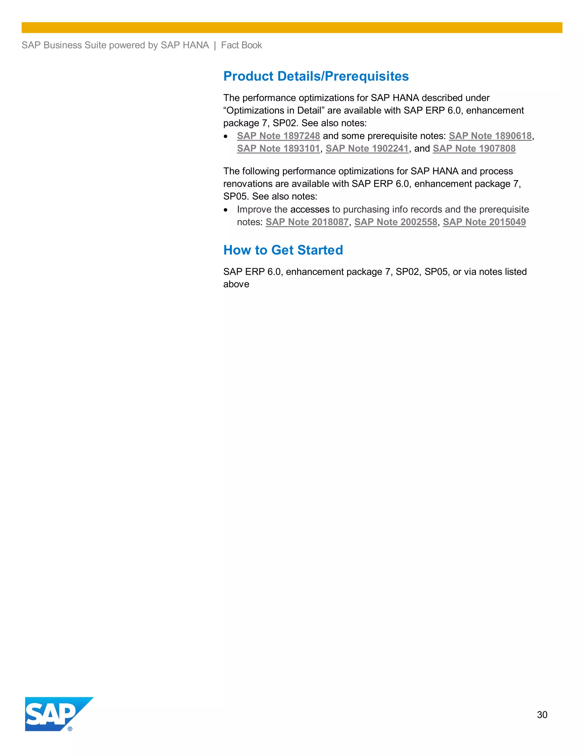 SAP Business Suite powered by SAP HANA | Fact Book
30
Product Details/Prerequisites
The performance optimizations for SAP HANA described under
“Optimizations in Detail” are available with SAP ERP 6.0, enhancement
package 7, SP02. See also notes:
SAP Note 1897248 and some prerequisite notes: SAP Note 1890618,
SAP Note 1893101, SAP Note 1902241, and SAP Note 1907808
The following performance optimizations for SAP HANA and process
renovations are available with SAP ERP 6.0, enhancement package 7,
SP05. See also notes:
Improve the accesses to purchasing info records and the prerequisite
notes: SAP Note 2018087, SAP Note 2002558, SAP Note 2015049
How to Get Started
SAP ERP 6.0, enhancement package 7, SP02, SP05, or via notes listed
above
 