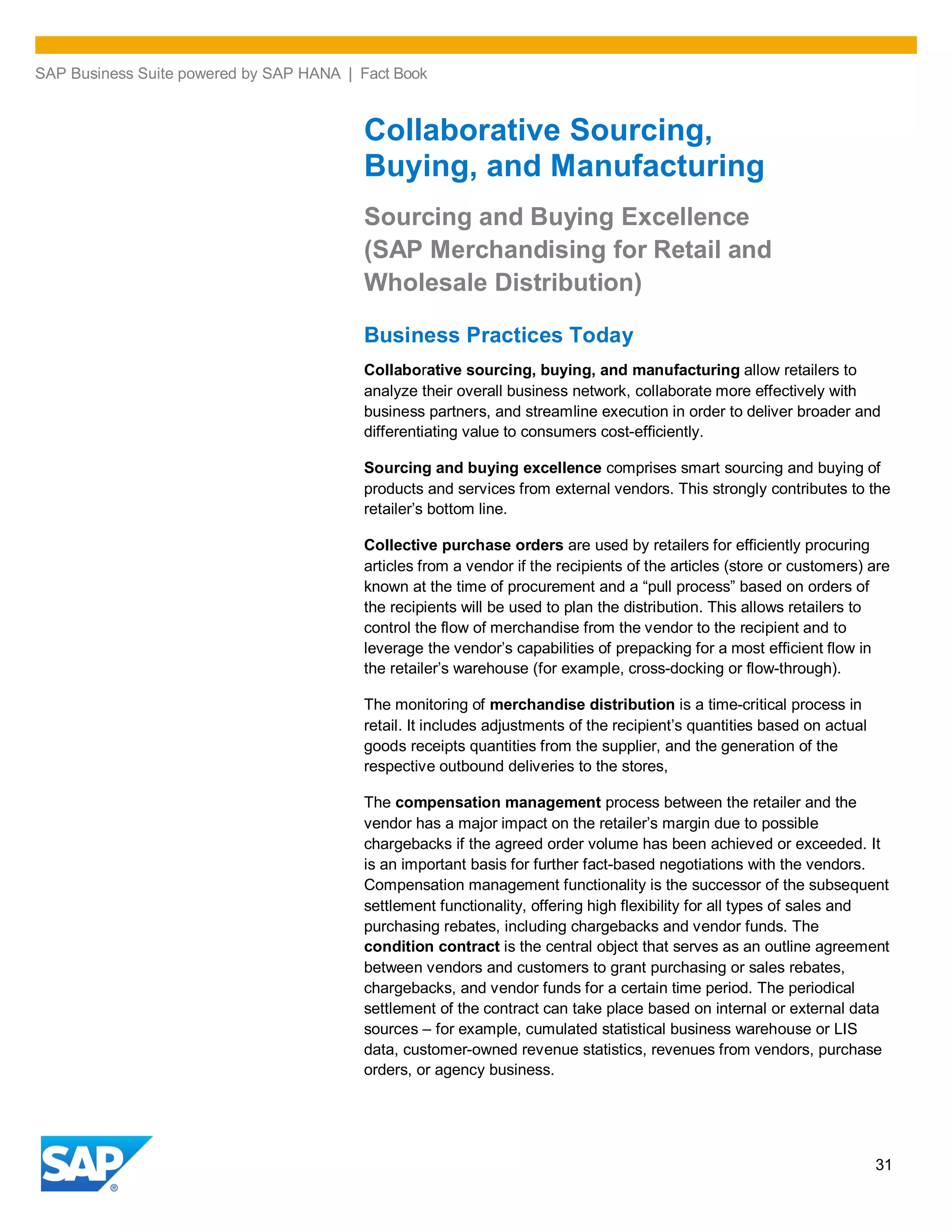 SAP Business Suite powered by SAP HANA | Fact Book
31
Collaborative Sourcing,
Buying, and Manufacturing
Sourcing and Buying Excellence
(SAP Merchandising for Retail and
Wholesale Distribution)
Business Practices Today
Collaborative sourcing, buying, and manufacturing allow retailers to
analyze their overall business network, collaborate more effectively with
business partners, and streamline execution in order to deliver broader and
differentiating value to consumers cost-efficiently.
Sourcing and buying excellence comprises smart sourcing and buying of
products and services from external vendors. This strongly contributes to the
retailer’s bottom line.
Collective purchase orders are used by retailers for efficiently procuring
articles from a vendor if the recipients of the articles (store or customers) are
known at the time of procurement and a “pull process” based on orders of
the recipients will be used to plan the distribution. This allows retailers to
control the flow of merchandise from the vendor to the recipient and to
leverage the vendor’s capabilities of prepacking for a most efficient flow in
the retailer’s warehouse (for example, cross-docking or flow-through).
The monitoring of merchandise distribution is a time-critical process in
retail. It includes adjustments of the recipient’s quantities based on actual
goods receipts quantities from the supplier, and the generation of the
respective outbound deliveries to the stores,
The compensation management process between the retailer and the
vendor has a major impact on the retailer’s margin due to possible
chargebacks if the agreed order volume has been achieved or exceeded. It
is an important basis for further fact-based negotiations with the vendors.
Compensation management functionality is the successor of the subsequent
settlement functionality, offering high flexibility for all types of sales and
purchasing rebates, including chargebacks and vendor funds. The
condition contract is the central object that serves as an outline agreement
between vendors and customers to grant purchasing or sales rebates,
chargebacks, and vendor funds for a certain time period. The periodical
settlement of the contract can take place based on internal or external data
sources – for example, cumulated statistical business warehouse or LIS
data, customer-owned revenue statistics, revenues from vendors, purchase
orders, or agency business.
 